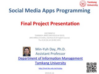 Tamkang	
  	
  
University

Social	
  Media	
  Apps	
  Programming	
  
Final	
  Project	
  Presenta<on	
  
1021SMAP13	
  
TLMXM1A (8687)	
  (M2143)	
  (Fall	
  2013)	
  
(MIS	
  MBA)	
  (2	
  Credits,	
  Elec9ve)	
  [Full	
  English	
  Course]	
  
Thu	
  9,10	
  (16:10-­‐18:00)	
  V201	
  
	
  

Min-­‐Yuh	
  Day,	
  Ph.D.	
  
Assistant	
  Professor	
  
Department	
  of	
  Informa9on	
  Management	
  
Tamkang	
  University	
  
	
  
h?p://mail.tku.edu.tw/myday	
  

	
  

2014-­‐01-­‐16	
  

 
