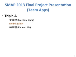 SMAP	
  2013	
  Final	
  Project	
  Presenta<on	
  
(Team	
  Apps)
•  Triple A
	
  
	
  
	
  

	
  黃灝程	
  (Freedom	
  Vong)	
  
	
  Fredrik	
  Sahlin	
  
	
  林羽靖	
  (Phoenix	
  Lin)	
  

	
  

17	
  

 