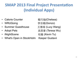 SMAP	
  2013	
  Final	
  Project	
  Presenta<on	
  
(Individual	
  Apps)
• 
• 
• 
• 
• 
• 

Calorie Counter
WRUGoing
Summer Guesthouse
Adopt Pets
iNightScene
What's Open in StockHolm

駱巧瑜(Chelsea)
李宗維(Gonzo)
⺩王雅瑢 (Lucy Wang)
吳思葦 (Teresa Wu)
杜駿 (Kevin Tu)
Kasper Gustavii

18	
  

 