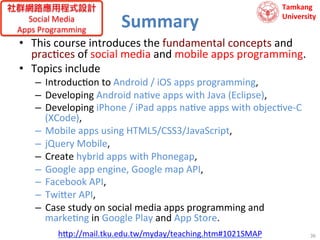 社群網路應用程式設計
Social	
  Media	
  	
  
Apps	
  Programming	
  

Summary	
  

Tamkang	
  	
  
University

•  This	
  course	
  introduces	
  the	
  fundamental	
  concepts	
  and	
  
prac9ces	
  of	
  social	
  media	
  and	
  mobile	
  apps	
  programming.	
  	
  
•  Topics	
  include	
  	
  
–  Introduc9on	
  to	
  Android	
  /	
  iOS	
  apps	
  programming,	
  	
  
–  Developing	
  Android	
  na9ve	
  apps	
  with	
  Java	
  (Eclipse),	
  	
  
–  Developing	
  iPhone	
  /	
  iPad	
  apps	
  na9ve	
  apps	
  with	
  objec9ve-­‐C	
  
(XCode),	
  	
  
–  Mobile	
  apps	
  using	
  HTML5/CSS3/JavaScript,	
  	
  
–  jQuery	
  Mobile,	
  	
  
–  Create	
  hybrid	
  apps	
  with	
  Phonegap,	
  	
  
–  Google	
  app	
  engine,	
  Google	
  map	
  API,	
  	
  
–  Facebook	
  API,	
  	
  
–  Twi?er	
  API,	
  
–  Case	
  study	
  on	
  social	
  media	
  apps	
  programming	
  and	
  	
  
marke9ng	
  in	
  Google	
  Play	
  and	
  App	
  Store.	
  
h?p://mail.tku.edu.tw/myday/teaching.htm#1021SMAP	
  

36	
  

 