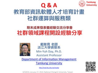 Q	
  &	
  A	
  
教育部資訊軟體人才培育計畫
社群運算與服務類
期末成果發表暨經驗交流分享會

社群領域課程開設經驗分享
戴敏育 老師 
淡江大學資管系
Min-­‐Yuh	
  Day,	
  Ph.D.	
  
Assistant	
  Professor	
  
Department	
  of	
  Informa9on	
  Management	
  
Tamkang	
  University	
  
	
  
h?p://mail.tku.edu.tw/myday	
  

	
  

SCS2014,	
  January	
  17,	
  2014,	
  Na9onal	
  Chengchi	
  University,	
  Taiwan	
  

Tamkang	
  	
  
University

 