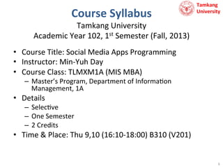 Course	
  Syllabus	
  

Tamkang	
  	
  
University

Tamkang	
  University	
  	
  
Academic	
  Year	
  102,	
  1st	
  Semester	
  (Fall,	
  2013)	
  
•  Course	
  Title:	
  Social	
  Media	
  Apps	
  Programming	
  
•  Instructor:	
  Min-­‐Yuh	
  Day	
  
•  Course	
  Class:	
  TLMXM1A	
  (MIS	
  MBA)	
  
–  Master’s	
  Program,	
  Department	
  of	
  Informa9on	
  
Management,	
  1A	
  

•  Details	
  

–  Selec9ve	
  
–  One	
  Semester	
  
–  2	
  Credits	
  

•  Time	
  &	
  Place:	
  Thu	
  9,10	
  (16:10-­‐18:00)	
  B310	
  (V201)	
  
	
  
6	
  

 