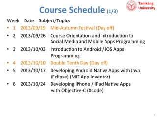 Course	
  Schedule	
  (1/3)	
  

Tamkang	
  	
  
University

Week	
  	
  	
  	
  Date	
  	
  	
  	
  Subject/Topics	
  
•  1	
  	
  	
  	
  2013/09/19	
  	
  	
  	
  Mid-­‐Autumn	
  Fes9val	
  (Day	
  oﬀ)	
  
•  2	
  	
  	
  	
  2013/09/26	
  	
  	
  	
  Course	
  Orienta9on	
  and	
  Introduc9on	
  to	
  	
  
	
  	
  	
  	
  	
  	
  	
  	
  	
  	
  	
  	
  	
  	
  	
  	
  	
  	
  	
  	
  	
  	
  	
  	
  	
  	
  	
  	
  	
  	
  	
  	
  Social	
  Media	
  and	
  Mobile	
  Apps	
  Programming	
  
•  3	
  	
  	
  	
  2013/10/03	
  	
  	
  	
  Introduc9on	
  to	
  Android	
  /	
  iOS	
  Apps	
  	
  
	
  	
  	
  	
  	
  	
  	
  	
  	
  	
  	
  	
  	
  	
  	
  	
  	
  	
  	
  	
  	
  	
  	
  	
  	
  	
  	
  	
  	
  	
  	
  	
  Programming	
  
•  4	
  	
  	
  	
  2013/10/10	
  	
  	
  	
  Double	
  Tenth	
  Day	
  (Day	
  oﬀ)	
  
•  5	
  	
  	
  	
  2013/10/17	
  	
  	
  	
  Developing	
  Android	
  Na9ve	
  Apps	
  with	
  Java	
  	
  
	
  	
  	
  	
  	
  	
  	
  	
  	
  	
  	
  	
  	
  	
  	
  	
  	
  	
  	
  	
  	
  	
  	
  	
  	
  	
  	
  	
  	
  	
  	
  	
  (Eclipse)	
  (MIT	
  App	
  Inventor)	
  
•  6	
  	
  	
  	
  2013/10/24	
  	
  	
  	
  Developing	
  iPhone	
  /	
  iPad	
  Na9ve	
  Apps	
  	
  
	
  	
  	
  	
  	
  	
  	
  	
  	
  	
  	
  	
  	
  	
  	
  	
  	
  	
  	
  	
  	
  	
  	
  	
  	
  	
  	
  	
  	
  	
  	
  	
  with	
  Objec9ve-­‐C	
  (Xcode)	
  

7	
  

 