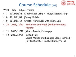 Course	
  Schedule	
  (2/3)	
  

Tamkang	
  	
  
University

Week	
  	
  	
  	
  Date	
  	
  	
  	
  Subject/Topics	
  
•  7	
  	
  	
  	
  2013/10/31	
  	
  	
  	
  Mobile	
  Apps	
  using	
  HTML5/CSS3/JavaScript	
  
•  8	
  	
  	
  	
  2013/11/07	
  	
  	
  	
  jQuery	
  Mobile	
  
•  9	
  	
  	
  	
  2013/11/14	
  	
  	
  	
  Create	
  Hybrid	
  Apps	
  with	
  PhoneGap	
  
•  10	
  	
  	
  	
  2013/11/21	
  	
  	
  	
  Midterm	
  Exam	
  Week	
  (Midterm	
  Project	
  	
  
	
  	
  	
  	
  	
  	
  	
  	
  	
  	
  	
  	
  	
  	
  	
  	
  	
  	
  	
  	
  	
  	
  	
  	
  	
  	
  	
  	
  	
  	
  	
  	
  	
  	
  Report)	
  
•  11	
  	
  	
  	
  2013/11/28	
  	
  	
  	
  jQuery	
  Mobile/Phonegap	
  
•  12	
  	
  	
  	
  2013/12/05	
  	
  	
  	
  Invited	
  Talk:	
  	
  
	
  	
  	
  	
  	
  	
  	
  	
  	
  	
  	
  	
  	
  	
  	
  	
  	
  	
  	
  	
  	
  	
  	
  	
  	
  	
  	
  	
  	
  	
  	
  	
  	
  	
  Social,	
  Mobile	
  and	
  Business	
  Model	
  in	
  PIXNET	
  
	
  	
  	
  	
  	
  	
  	
  	
  	
  	
  	
  	
  	
  	
  	
  	
  	
  	
  	
  	
  	
  	
  	
  	
  	
  	
  	
  	
  	
  	
  	
  	
  	
  	
  [Invited	
  Speaker:	
  Dr.	
  Rick	
  Cheng-­‐Yu	
  Lu]	
  

8	
  

 