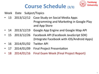 Course	
  Schedule	
  (3/3)	
  

Tamkang	
  	
  
University

Week	
  	
  	
  	
  Date	
  	
  	
  	
  Subject/Topics	
  
•  13	
  	
  	
  	
  2013/12/12	
  	
  	
  	
  Case	
  Study	
  on	
  Social	
  Media	
  Apps	
  	
  
	
  	
  	
  	
  	
  	
  	
  	
  	
  	
  	
  	
  	
  	
  	
  	
  	
  	
  	
  	
  	
  	
  	
  	
  	
  	
  	
  	
  	
  	
  	
  	
  	
  	
  Programming	
  and	
  Marke9ng	
  in	
  Google	
  Play	
  
	
  	
  	
  	
  	
  	
  	
  	
  	
  	
  	
  	
  	
  	
  	
  	
  	
  	
  	
  	
  	
  	
  	
  	
  	
  	
  	
  	
  	
  	
  	
  	
  	
  	
  and	
  App	
  Store	
  
•  14	
  	
  	
  	
  2013/12/19	
  	
  	
  	
  Google	
  App	
  Engine	
  and	
  Google	
  Map	
  API	
  
•  15	
  	
  	
  	
  2013/12/26	
  	
  	
  	
  Facebook	
  API	
  (Facebook	
  JavaScript	
  SDK)	
  
	
  	
  	
  	
  	
  	
  	
  	
  	
  	
  	
  	
  	
  	
  	
  	
  	
  	
  	
  	
  	
  	
  	
  	
  	
  	
  	
  	
  	
  	
  	
  	
  	
  	
  (Integrate	
  Facebook	
  with	
  iOS/Android	
  Apps)	
  
•  16	
  	
  	
  	
  2014/01/02	
  	
  	
  	
  Twi?er	
  API	
  
•  17	
  	
  	
  	
  2014/01/09	
  	
  	
  	
  Final	
  Project	
  Presenta9on	
  
•  18	
  	
  	
  	
  2014/01/16	
  	
  	
  	
  Final	
  Exam	
  Week	
  (Final	
  Project	
  Report)	
  

9	
  

 