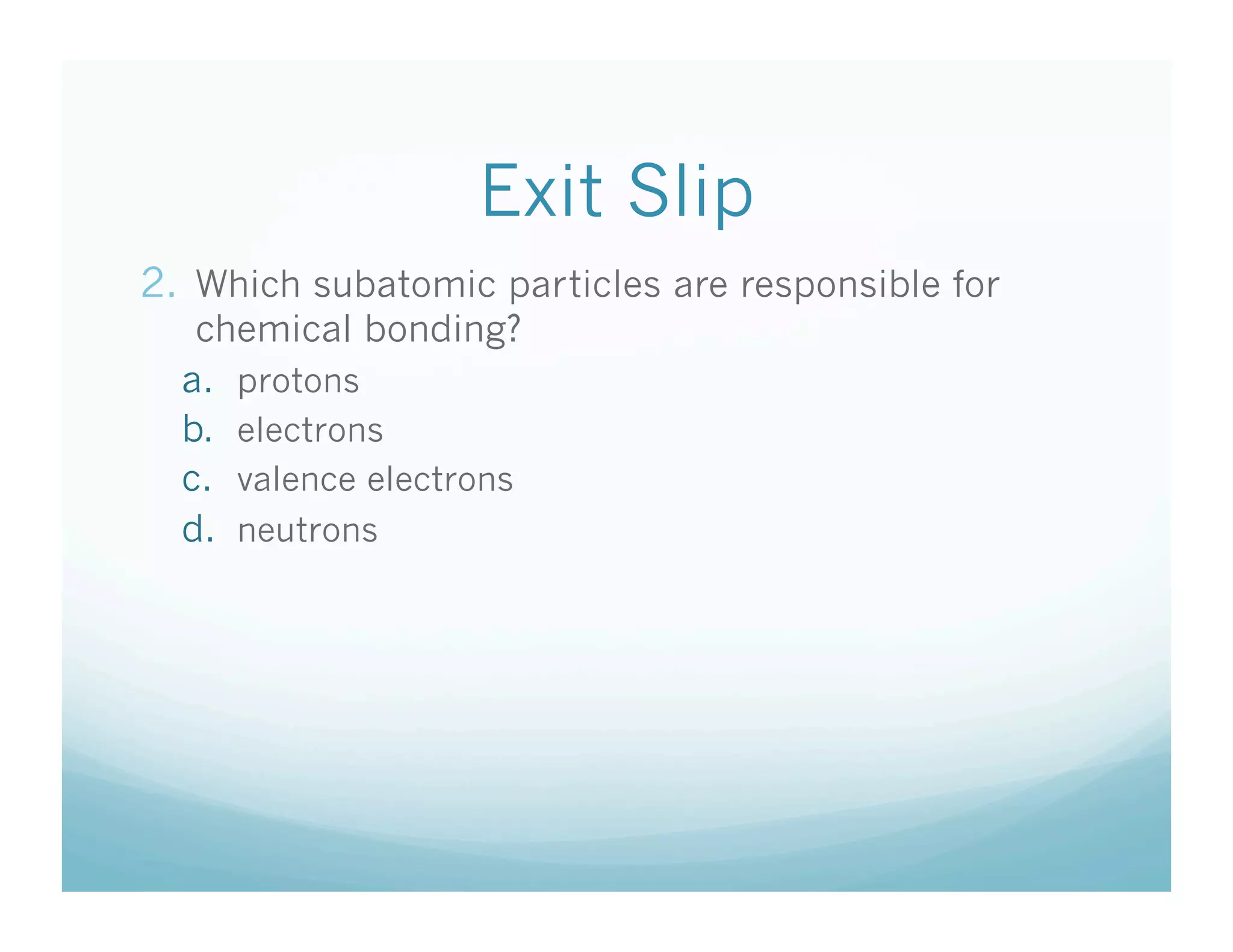 Exit Slip
2.  Which subatomic particles are responsible for
   chemical bonding?
  a.  protons
  b.  electrons
  c.  valence electrons
  d.  neutrons
 