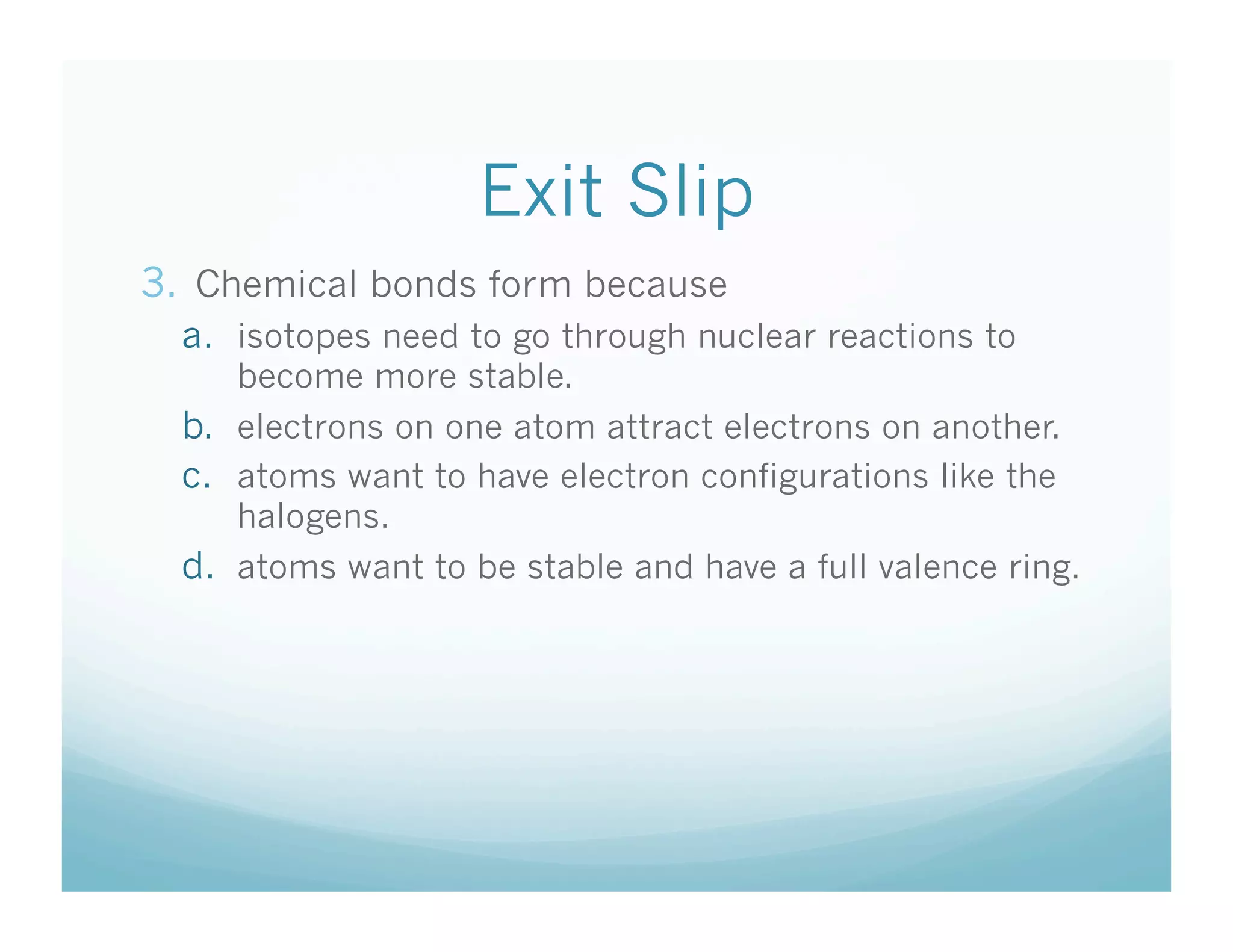 Exit Slip
3.  Chemical bonds form because
  a.  isotopes need to go through nuclear reactions to
      become more stable.
  b.  electrons on one atom attract electrons on another.
  c.  atoms want to have electron configurations like the
      halogens.
  d.  atoms want to be stable and have a full valence ring.
 