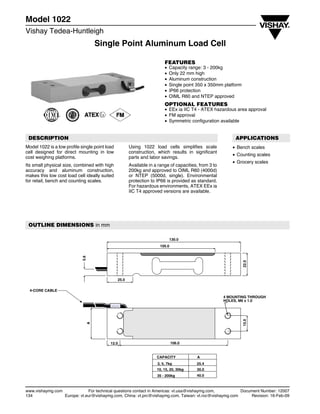 Single Point Aluminum Load Cell
Model 1022
Vishay Tedea-Huntleigh
www.vishaymg.com For technical questions contact in Americas: vt.usa@vishaymg.com, Document Number: 12007
134 Europe: vt.eur@vishaymg.com, China: vt.prc@vishaymg.com, Taiwan: vt.roc@vishaymg.com Revision: 16-Feb-09
FEATURES
• Capacity range: 3 - 200kg
• Only 22 mm high
• Aluminum construction
• Single point 350 x 350mm platform
• IP66 protection
• OIML R60 and NTEP approved
OPTIONAL FEATURES
• EEx ia IIC T4 - ATEX hazardous area approval
• FM approval
• Symmetric configuration available
DESCRIPTION
Model 1022 is a low profile single point load
cell designed for direct mounting in low
cost weighing platforms.
Its small physical size, combined with high
accuracy and aluminum construction,
makes this low cost load cell ideally suited
for retail, bench and counting scales.
Using 1022 load cells simplifies scale
construction, which results in significant
parts and labor savings.
Available in a range of capacities, from 3 to
200kg and approved to OIML R60 (4000d)
or NTEP (5000d, single). Environmental
protection to IP66 is provided as standard.
For hazardous environments, ATEX EEx ia
IIC T4 approved versions are available.
APPLICATIONS
• Bench scales
• Counting scales
• Grocery scales
OUTLINE DIMENSIONS in mm
4-CORE CABLE
130.0
105.0
5.6
25.0
22.0
A
12.0 106.0
15.0
4 MOUNTING THROUGH
HOLES, M6 x 1.0
CAPACITY
3, 5, 7kg
10, 15, 20, 30kg
35 - 200kg
A
25.4
30.0
40.0
 