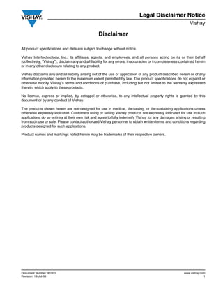 Document Number: 91000 www.vishay.com
Revision: 18-Jul-08 1
Disclaimer
Legal Disclaimer Notice
Vishay
All product specifications and data are subject to change without notice.
Vishay Intertechnology, Inc., its affiliates, agents, and employees, and all persons acting on its or their behalf
(collectively, “Vishay”), disclaim any and all liability for any errors, inaccuracies or incompleteness contained herein
or in any other disclosure relating to any product.
Vishay disclaims any and all liability arising out of the use or application of any product described herein or of any
information provided herein to the maximum extent permitted by law. The product specifications do not expand or
otherwise modify Vishay’s terms and conditions of purchase, including but not limited to the warranty expressed
therein, which apply to these products.
No license, express or implied, by estoppel or otherwise, to any intellectual property rights is granted by this
document or by any conduct of Vishay.
The products shown herein are not designed for use in medical, life-saving, or life-sustaining applications unless
otherwise expressly indicated. Customers using or selling Vishay products not expressly indicated for use in such
applications do so entirely at their own risk and agree to fully indemnify Vishay for any damages arising or resulting
from such use or sale. Please contact authorized Vishay personnel to obtain written terms and conditions regarding
products designed for such applications.
Product names and markings noted herein may be trademarks of their respective owners.
 