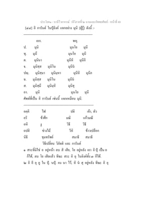 ประโยค๑ - บาลีไวยากรณ วจีวิภาคที่ ๒ นามและอัพพยศัพท - หนาที่ 40
[๔๘] อิ การันต ในปุลิงค แจกอยาง มุนิ [ผูรู] ดังนี้ :-
------------------------------------------------------------------
เอก. พหุ.
ป. มุนิ มุนโย มุนี
ทุ. มุนึ มุนโย มุนี
ต. มุนินา มุนีหิ มุนีภิ
จ. มุนิสฺส มุนิโน มุนีน
ปฺ. มุนิสฺมา มุนิมฺหา มุนีหิ มุนีภ
ฉ. มุนิสฺส มุนิโน มุนีน
ส. มุนิสฺมึ มุนิมฺหิ มุนิสุ
อา. มุนิ มุนโย มุนี
ศัพทที่เปน อิ การันต เชนนี้ แจกเหมือน มุนิ.
-------------------------------------------------------------------
อคฺคิ ไฟ ปติ เจา, ผัว
อริ ขาศึก มณิ แกวมณี
อหิ งู วิธี วิธี
ถปติ ชางไม วีหิ ขาวเปลือก
นิธิ ขุมทรัพย สมาธิ สมาธิ
วิธีเปลี่ยน วิภัตติ และ การันต
๑ สระที่มิใช อ อยูหนา ลบ สิ เสีย, โย อยูหลัง เอา อิ ปุ เปน อ
ก็ได, ลบ โย เสียแลว ทีฆะ สระ อิ อุ ในลิงคทั้ง ๓ ก็ได.
๒ อิ อี อุ อู ใน ปุ. นปุ. คง นา ไว, หิ น สุ อยูหลัง ทีฆะ อิ อุ
 