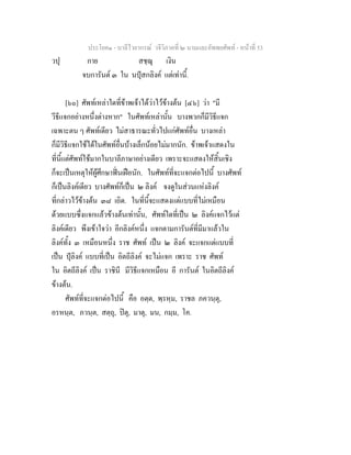 ประโยค๑ - บาลีไวยากรณ วจีวิภาคที่ ๒ นามและอัพพยศัพท - หนาที่ 53
วปุ กาย สชฺฌุ เงิน
จบการันต ๓ ใน นปุสกลิงค แตเทานี้.
[๖๐] ศัพทเหลาใดที่ขาพเจาไดวาไวขางตน [๔๖] วา "มี
วีธีแจกอยางหนึ่งตางหาก" ในศัพทเหลานั้น บางพวกก็มีวิธีแจก
เฉพาะตน ๆ ศัพทเดียว ไมสาธารณะทั่วไปแกศัพทอื่น บางเหลา
ก็มีวิธีแจกใชไดในศัพทอื่นบางเล็กนอยไมมากนัก. ขาพเจาแสดงใน
ที่นี้แตศัพทใชมากในบาลีภาษาอยางเดียว เพราะจะแสดงใหสิ้นเชิง
ก็จะเปนเหตุใหผูศึกษาฟนเฝอนัก. ในศัพทที่จะแจกตอไปนี้ บางศัพท
ก็เปนลิงคเดียว บางศัพทก็เปน ๒ ลิงค จงดูในสวนแหงลิงค
ที่กลาวไวขางตน ๓๘ เถิด. ในที่นี้จะแสดงแตแบบที่ไมเหมือน
ดวยแบบซึ่งแจกแลวขางตนเทานั้น, ศัพทใดที่เปน ๒ ลิงคแจกไวแต
ลิงคเดียว พึงเขาใจวา อีกลิงคหนึ่ง แจกตามการันตที่มีมาแลวใน
ลิงคทั้ง ๓ เหมือนหนึ่ง ราช ศัพท เปน ๒ ลิงค จะแจกแตแบบที่
เปน ปุลิงค แบบที่เปน อิตถีลิงค จะไมแจก เพราะ ราช ศัพท
ใน อิตถีลิงค เปน ราชินี มีวิธีแจกเหมือน อี การันต ในอิตถีลิงค
ขางตน.
ศัพทที่จะแจกตอไปนี้ คือ อตฺต, พฺรหฺม, ราชล ภควนฺตุ,
อรหนฺต, ภวนฺต, สตฺถุ, ปตุ, มาตุ, มน, กมฺม, โค.
 