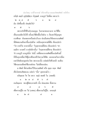 ประโยค๑ - บาลีไวยากรณ วจีวิภาคที่ ๒ นามและอัพพยศัพท - หนาที่ 81
อนิจฺจ ตฺหิ อุปฺปชฺชิตฺวา นิรุชฺฌติ. นามรูป ไมเที่ยง เพราะวา
๒ ๓ ๔ ๕ ๖ ๑ ๒ ๔
มัน เกิดขึ้นแลว ยอมดับไป."
๓ ๕ ๖
เพราะคําที่ใชในประถมบุรุษ ในภาษาของเรามาก จะใชยืน
เปนแบบเดียวไมได ครั้นจะใชยักเยื้องไปตาง ๆ ก็จะพาใหกุลบุตร
แรกศึกษา สังเกตยากหรืออยางไรแล ทานจึงสอนใหยกเอานามศัพท
ที่สัพพนามเล็งเอาขึ้นแปลดวย เหมือนอุทาหรณที่ตน ตองแปลวา
"โส อาจริโย อาจารยนั้น," ในอุทาหรณที่สอง ตองแปลวา "สา
มลฺลิกา นางเทวี นางมัลลิกานั้น," ในอุทาหรณที่สาม ตองแปลวา
"ต นามรูป นามรูปนั้น" ดังนี้. แตที่ยกเอานามศัพทขึ้นแปลดวยนี้
ก็เปนอุบายที่จะใหผูแรกศึกษาเขาใจความไดชัด และฉลาดในการที่จะ
แจกวิภัตติและผูกประโยค เพราะฉะนั้น แปลตอไปขางหนา จะตอง
ใชตามแบบที่เคยใชมาแตกอน ไมเปลี่ยนแปลง.
ต ศัพท ที่ทานเขียนไวกับนามศัพท หรือ ตุมฺห อมฺห ศัพท
เปนวิเสสนสัพพนาม แปลวา "นั้น" อุทาหรณวา :-
อภิฺาย โข โส ภควา ธมฺม เทเสติ โน [เทเสติ]
๑ ๒ ๓ ๔ ๕ ๖ ๗
อนภิฺาย พระผูมีพระภาคเจา นั้น ยอมแสดง ซึ่งธรรม
๘ ๔ ๓ ๖ ๕
เพื่อความรูยิ่ง แล ไม [แสดง] เพื่อความไมรูยิ่ง. เอกมนฺต
๑ ๒ ๗ ๘ ๑
 