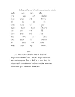 ประโยค๑ - บาลีไวยากรณ วจีวิภาคที่ ๒ นามและอัพพยศัพท - หนาที่ 34
จณฺโฑ จณฺฑา จณฺฑ ดุราย
เชฺโ เชฏา เชฏ เจริญที่สุด
ตาโณ ตาณา ตาณ ตานทาน
ถิโร ถิรา ถิร มั่น
ทกฺโข ทกฺขา ทกฺข ขยัน
ธมฺมิโก ธมฺมิกา ธมฺมิก ตั้งในธรรม
นาโถ นาถา นาถ ที่พึ่ง
ปาโป ปาปา ปาป บาป
โภคี โภคินี โภคิ มีโภคะ
มติมา มติมตี มติม มีความคิด
ลาภี ลาภินี ลาภิ มีลาภ
สทฺโธ สทฺธา สทฺธ มีศรัทธา.
วจนะ
[๔๓] คําพูดในบาลีภาษา จัดเปน วจนะ ๒ คือ เอกวจน
คําพูดสํากรับออกชื่อของสิ่งเดียว ๑ พหุวจน คําพูดสําหรับออกชื่อ
ของมากกวาสิ่งเดียว คือ ตั้งแต ๒ สิ่งขึ้นไป ๑, วจนะ ทั้ง ๒ นี้ มี
เครื่องหมายใหแปลกกันที่ทายศัพท เหมือนคําวา ปุริโส ชายคนเดียว
เปนเอกวจนะ ปุริสา ชายหลายคน เปนพหุวจนะ.
 