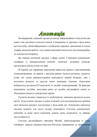 3
Безперервний, стрімкий процес розвитку інформаційних технологій уже
давно став частиною сучасного життя. Спілкування із друзями з будь-якого
куточка світу, обмін інформацією в соціальних мережах, замовлення й оплата
товарів, віддалена робота -ось далеко неповнийсписоктого,що можнаробити
за допомогою Інтернету.
Не оминув технічний прогрес і сферу освіти. Створення електронних
платформ із використанням новітніх технічних розробок дозволяє
організувати якісну освіту он-лайн.
В Україні, що переживає перехідний період від країни з нерозвиненими
телекомунікаціями до країни з високим рівнем їхнього розвитку, кількість
учнів, які здатні використовувати можливості мережі Інтернет, уже є
достатньо великою та зростає надто великими темпами. Одночасно
відбувається розвиток IT-технологій та засобів телекомунікацій. Ці фактори
викликають постійне зростання уваги до засобів дистанційної освіти та
збільшення кількості електронних курсів.
Сучасна людина стикається із необхідністю навчання протягом усього
життя. Тому освітні заклади та різні компанії сьогоднінамагаються зробити
свої навчальні ресурси доступними в будь-який час. Електронні навчальні
системи надають для цього чудову можливість. Системи електронного
навчання за роки свого існування довели свою доцільність та широко
застосовуються.
Система дистанційного навчання Moodle, найпопулярніша із таких
платформ, широко використовується багатьма державними та приватними
 