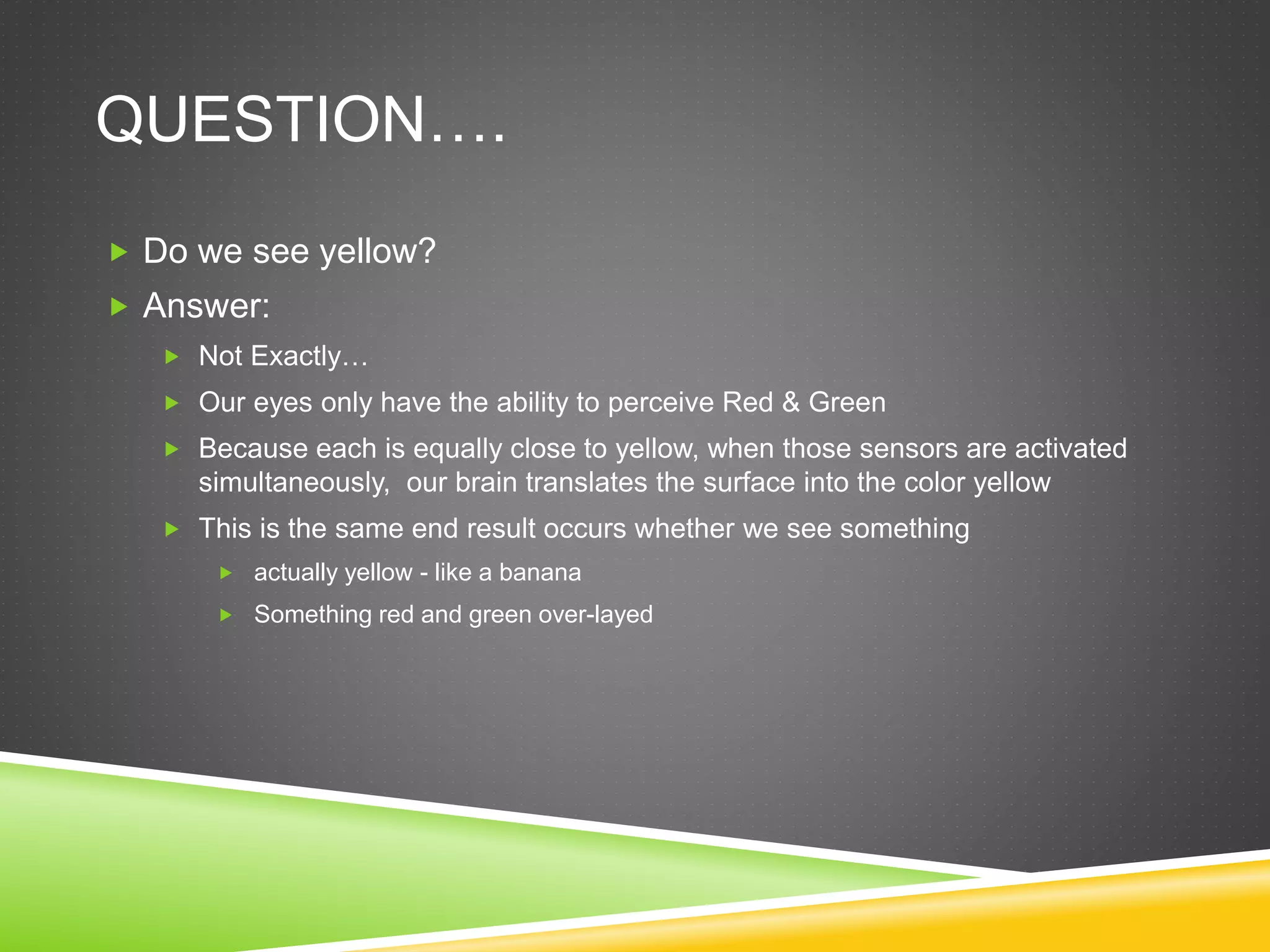 QUESTION….
 Do we see yellow?
 Answer:
 Not Exactly…
 Our eyes only have the ability to perceive Red & Green
 Because each is equally close to yellow, when those sensors are activated
simultaneously, our brain translates the surface into the color yellow
 This is the same end result occurs whether we see something
 actually yellow - like a banana
 Something red and green over-layed
 