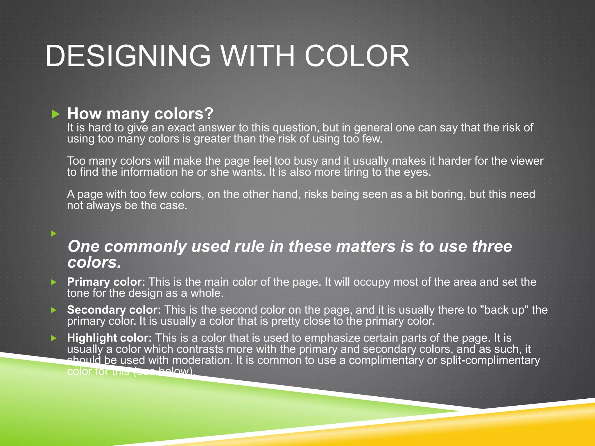 DESIGNING WITH COLOR
 How many colors?
It is hard to give an exact answer to this question, but in general one can say that the risk of
using too many colors is greater than the risk of using too few.
Too many colors will make the page feel too busy and it usually makes it harder for the viewer
to find the information he or she wants. It is also more tiring to the eyes.
A page with too few colors, on the other hand, risks being seen as a bit boring, but this need
not always be the case.

One commonly used rule in these matters is to use three
colors.
 Primary color: This is the main color of the page. It will occupy most of the area and set the
tone for the design as a whole.
 Secondary color: This is the second color on the page, and it is usually there to "back up" the
primary color. It is usually a color that is pretty close to the primary color.
 Highlight color: This is a color that is used to emphasize certain parts of the page. It is
usually a color which contrasts more with the primary and secondary colors, and as such, it
should be used with moderation. It is common to use a complimentary or split-complimentary
color for this (see below).
 