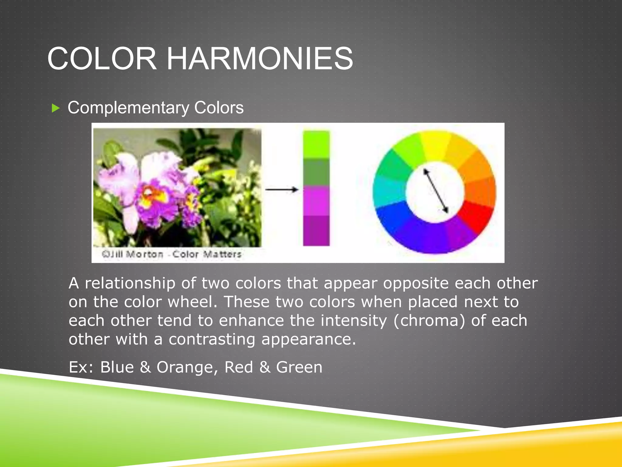 COLOR HARMONIES
 Complementary Colors
A relationship of two colors that appear opposite each other
on the color wheel. These two colors when placed next to
each other tend to enhance the intensity (chroma) of each
other with a contrasting appearance.
Ex: Blue & Orange, Red & Green
 