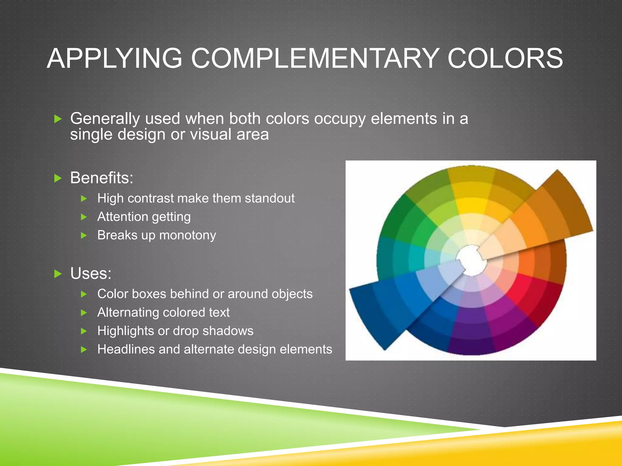 APPLYING COMPLEMENTARY COLORS
 Generally used when both colors occupy elements in a
single design or visual area
 Benefits:
 High contrast make them standout
 Attention getting
 Breaks up monotony
 Uses:
 Color boxes behind or around objects
 Alternating colored text
 Highlights or drop shadows
 Headlines and alternate design elements
 