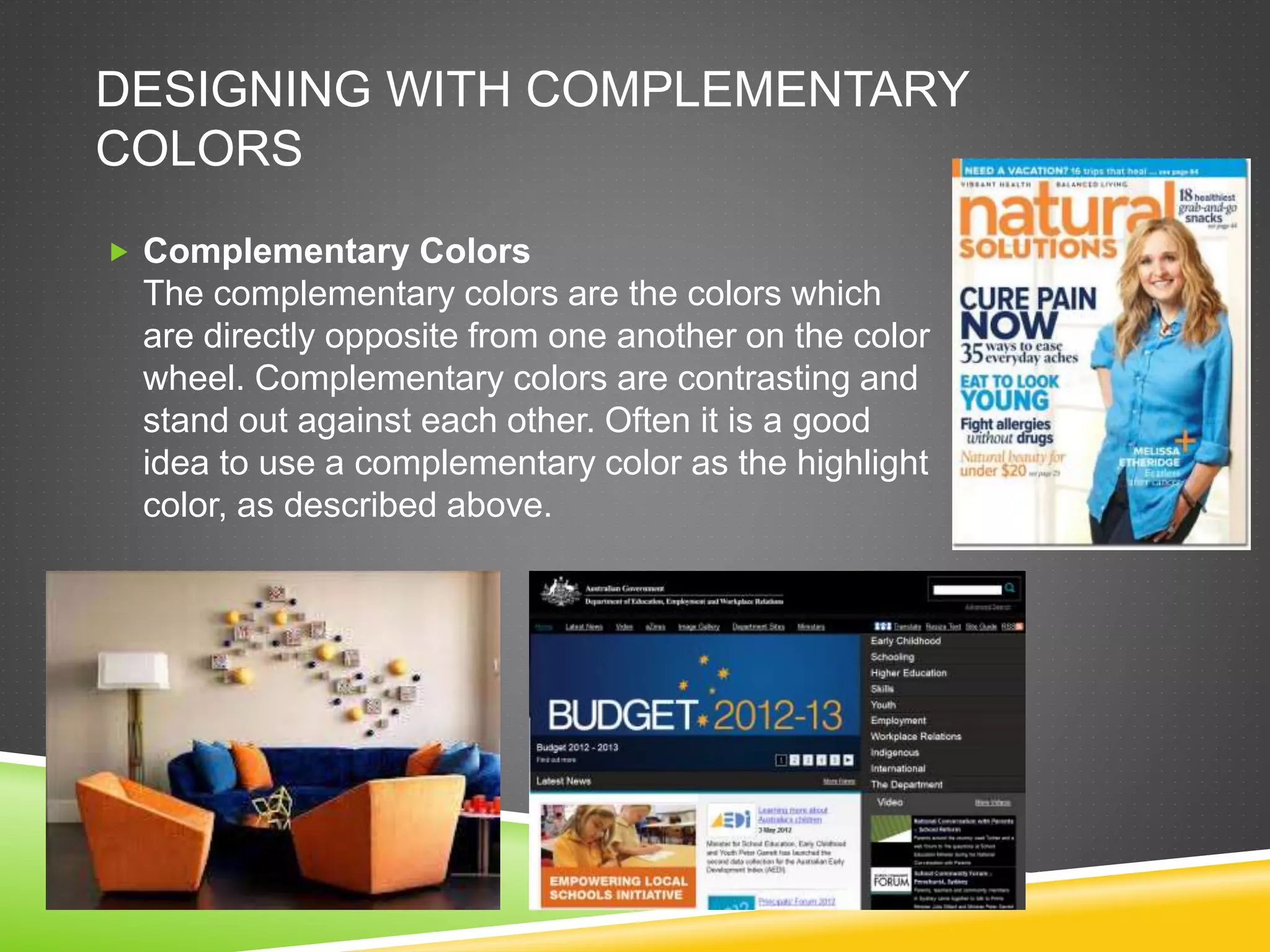 DESIGNING WITH COMPLEMENTARY
COLORS
 Complementary Colors
The complementary colors are the colors which
are directly opposite from one another on the color
wheel. Complementary colors are contrasting and
stand out against each other. Often it is a good
idea to use a complementary color as the highlight
color, as described above.
 