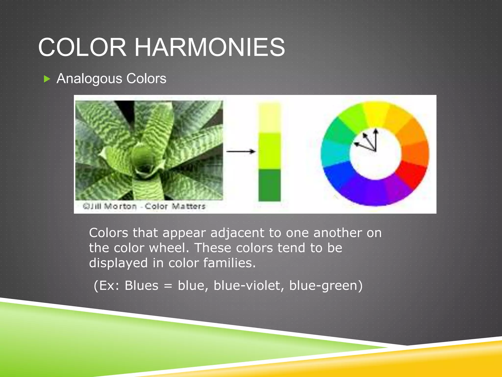 COLOR HARMONIES
 Analogous Colors
Colors that appear adjacent to one another on
the color wheel. These colors tend to be
displayed in color families.
(Ex: Blues = blue, blue-violet, blue-green)
 