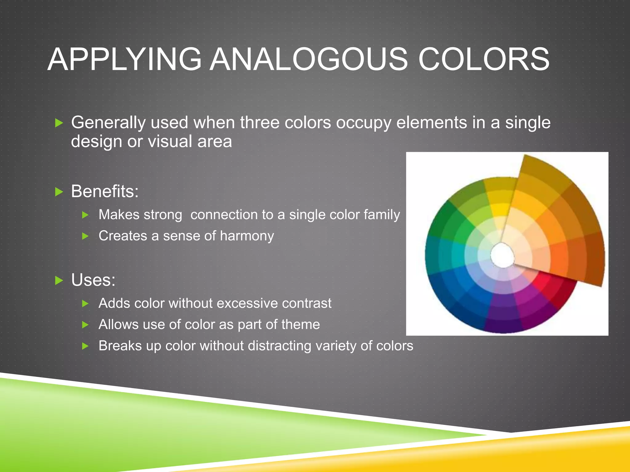 APPLYING ANALOGOUS COLORS
 Generally used when three colors occupy elements in a single
design or visual area
 Benefits:
 Makes strong connection to a single color family
 Creates a sense of harmony
 Uses:
 Adds color without excessive contrast
 Allows use of color as part of theme
 Breaks up color without distracting variety of colors
 