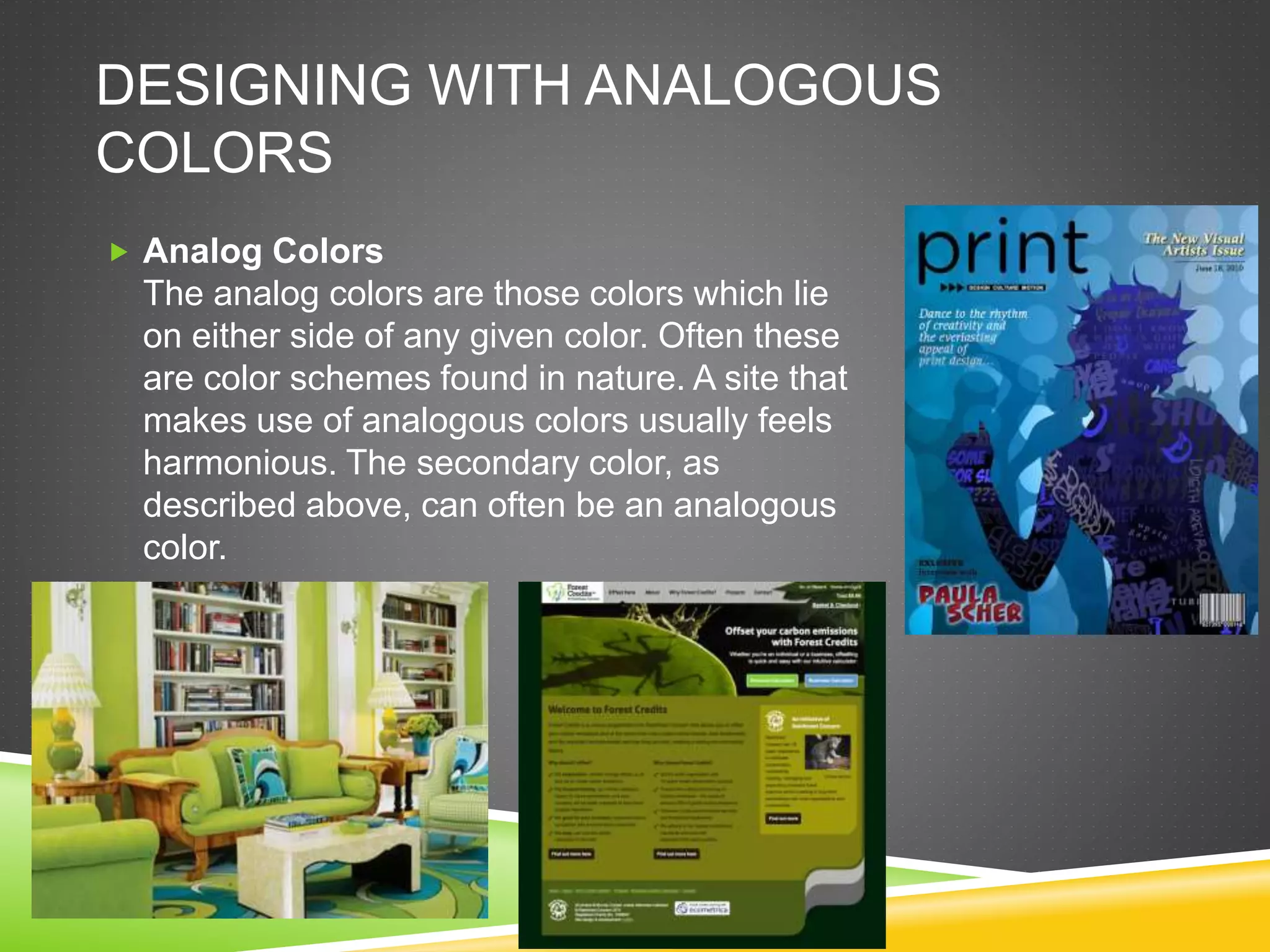 DESIGNING WITH ANALOGOUS
COLORS
 Analog Colors
The analog colors are those colors which lie
on either side of any given color. Often these
are color schemes found in nature. A site that
makes use of analogous colors usually feels
harmonious. The secondary color, as
described above, can often be an analogous
color.
 
