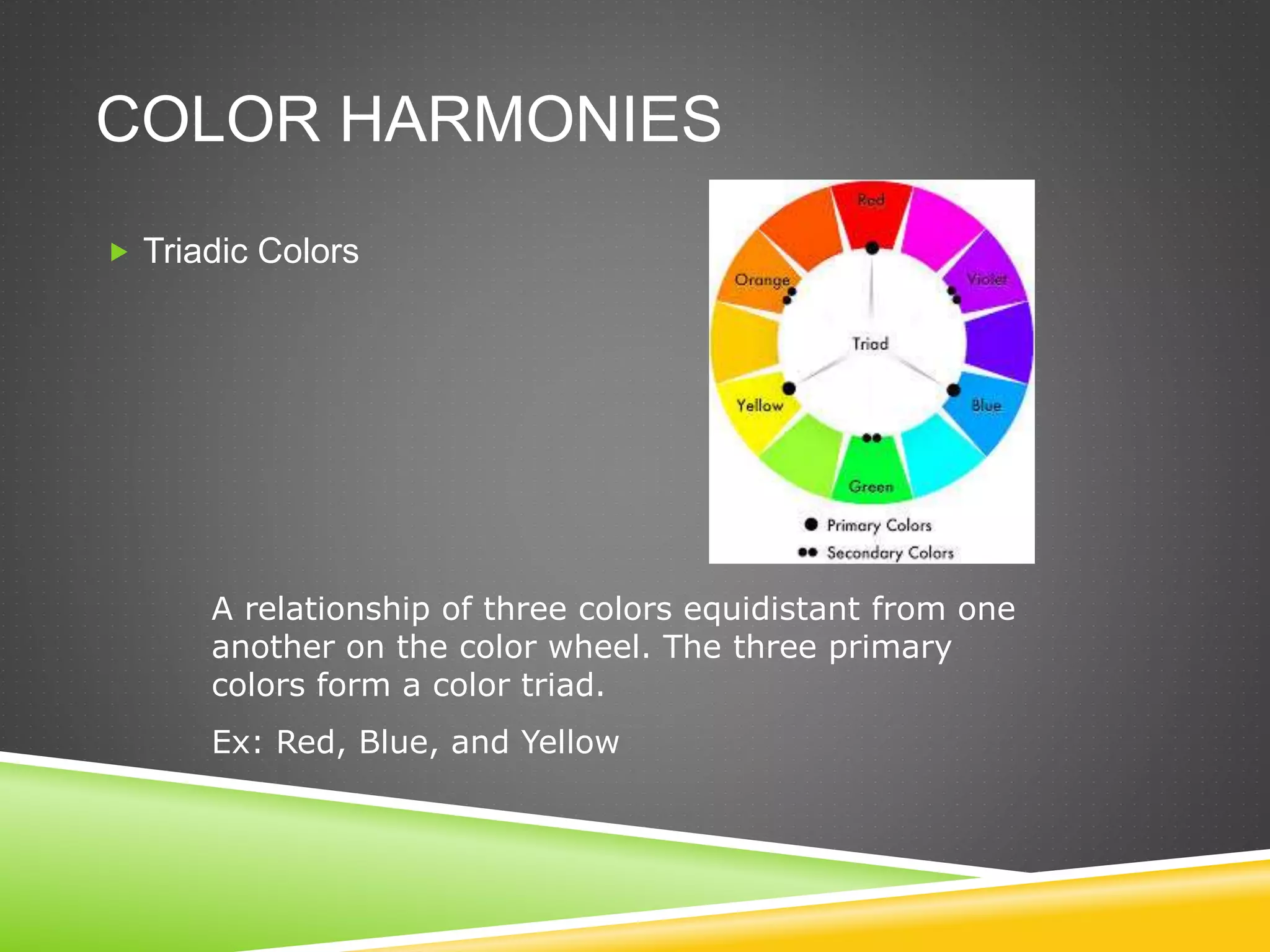 COLOR HARMONIES
 Triadic Colors
A relationship of three colors equidistant from one
another on the color wheel. The three primary
colors form a color triad.
Ex: Red, Blue, and Yellow
 