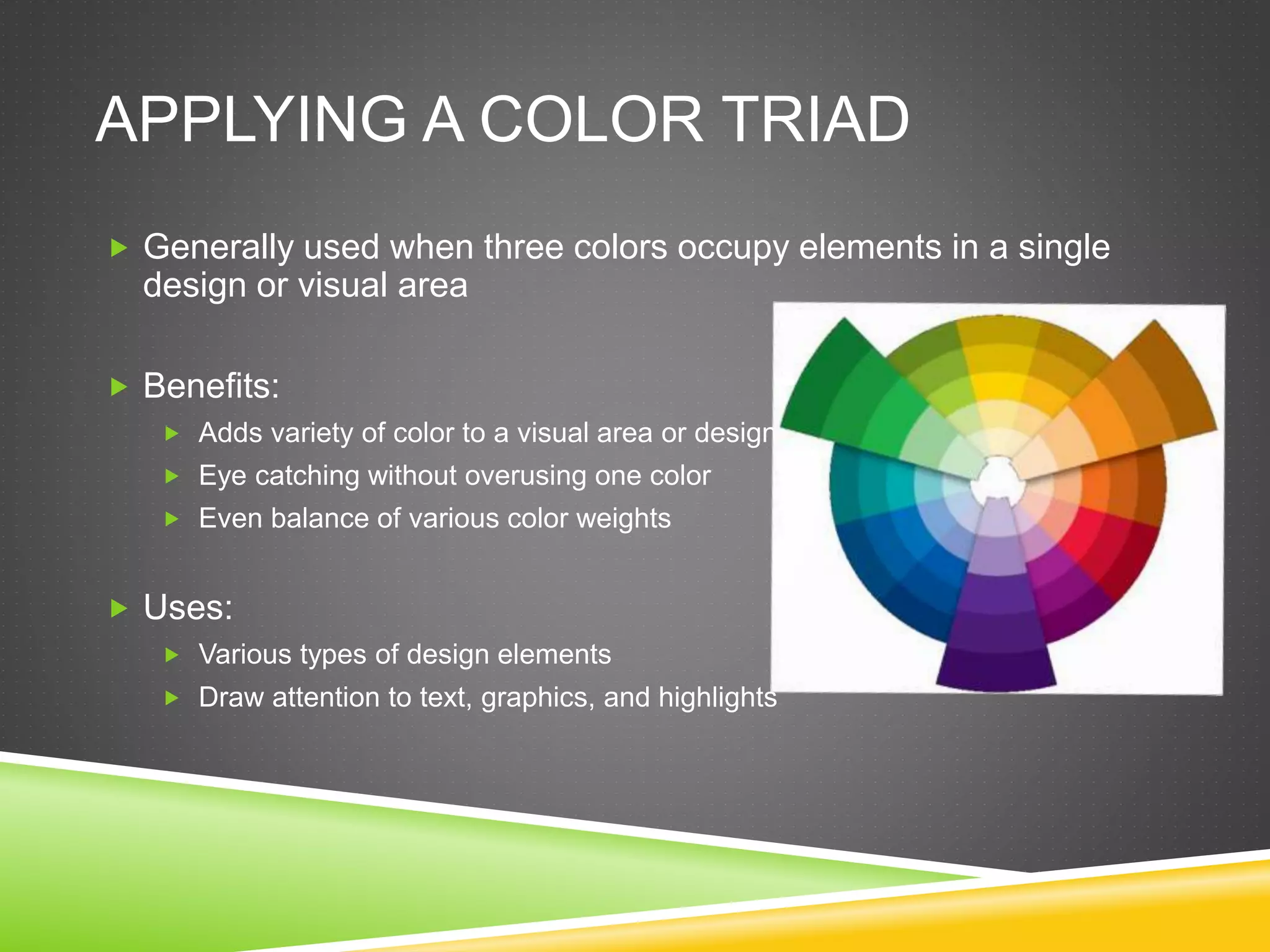 APPLYING A COLOR TRIAD
 Generally used when three colors occupy elements in a single
design or visual area
 Benefits:
 Adds variety of color to a visual area or design
 Eye catching without overusing one color
 Even balance of various color weights
 Uses:
 Various types of design elements
 Draw attention to text, graphics, and highlights
 