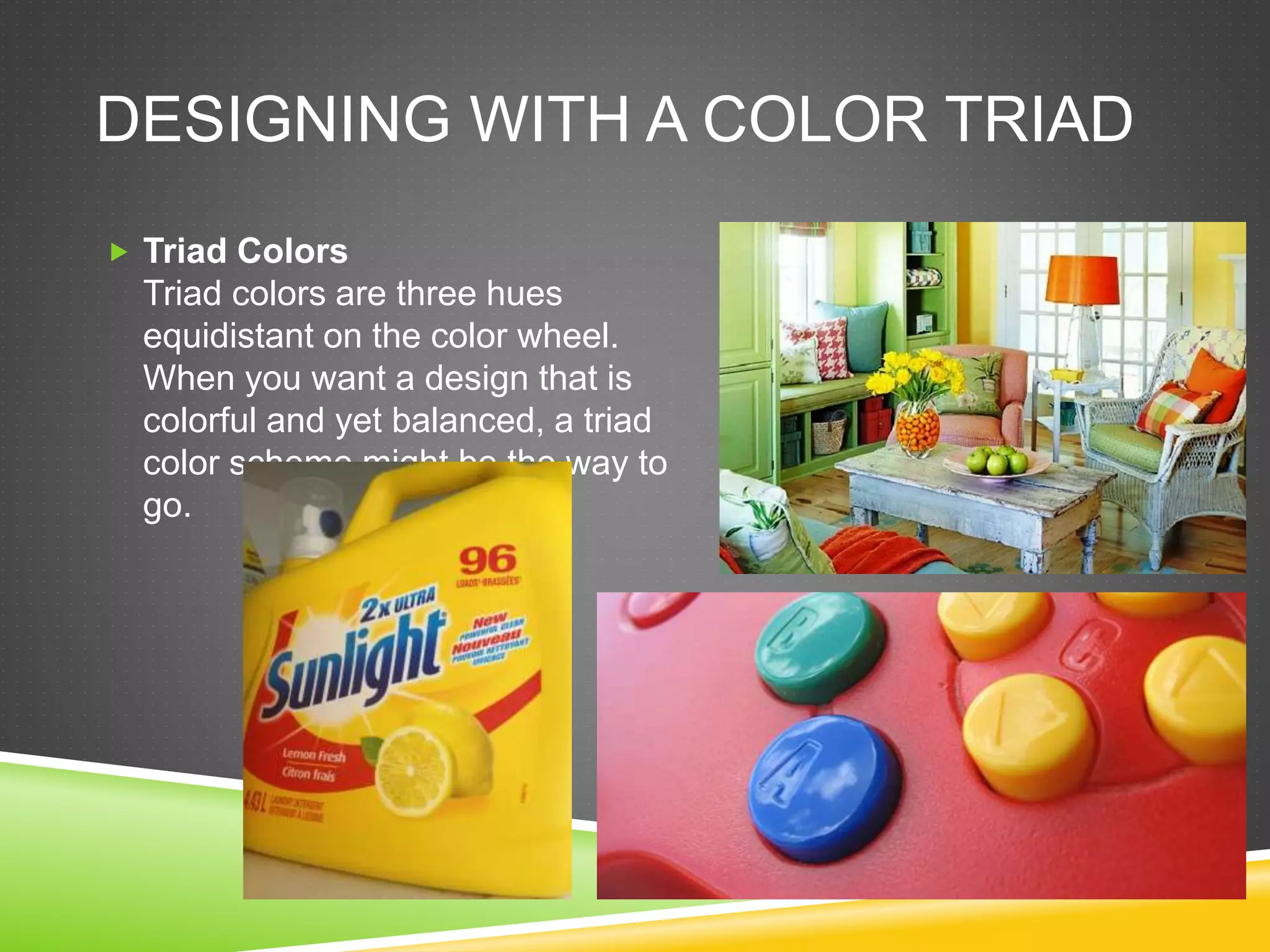 DESIGNING WITH A COLOR TRIAD
 Triad Colors
Triad colors are three hues
equidistant on the color wheel.
When you want a design that is
colorful and yet balanced, a triad
color scheme might be the way to
go.
 