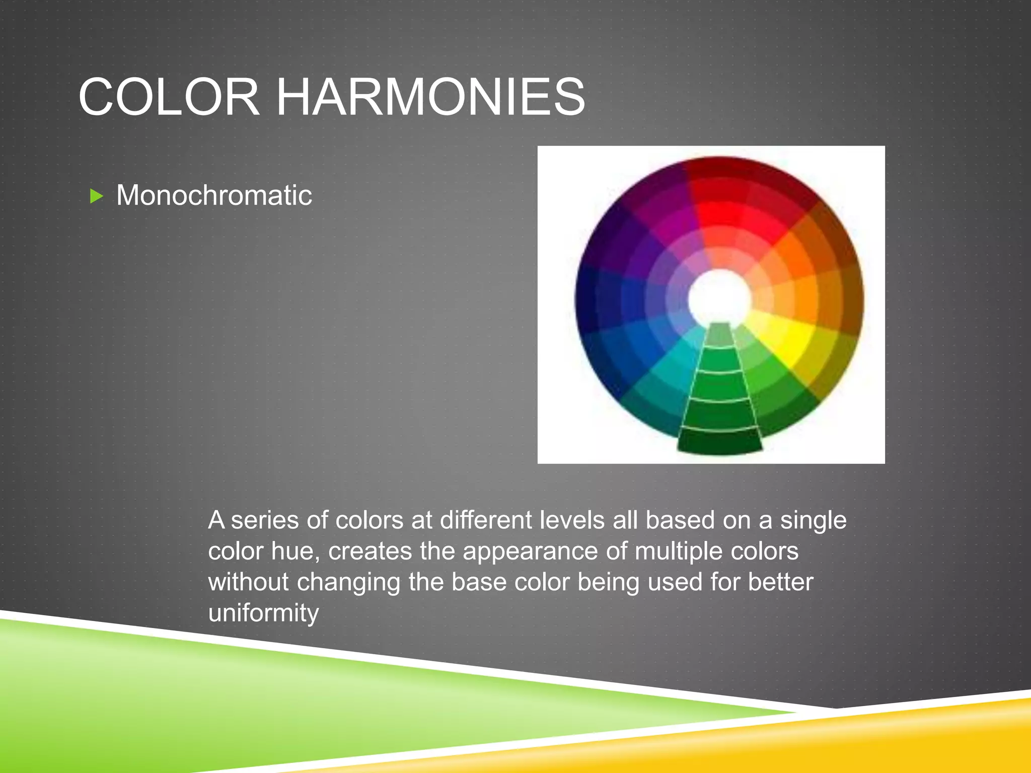 COLOR HARMONIES
 Monochromatic
A series of colors at different levels all based on a single
color hue, creates the appearance of multiple colors
without changing the base color being used for better
uniformity
 
