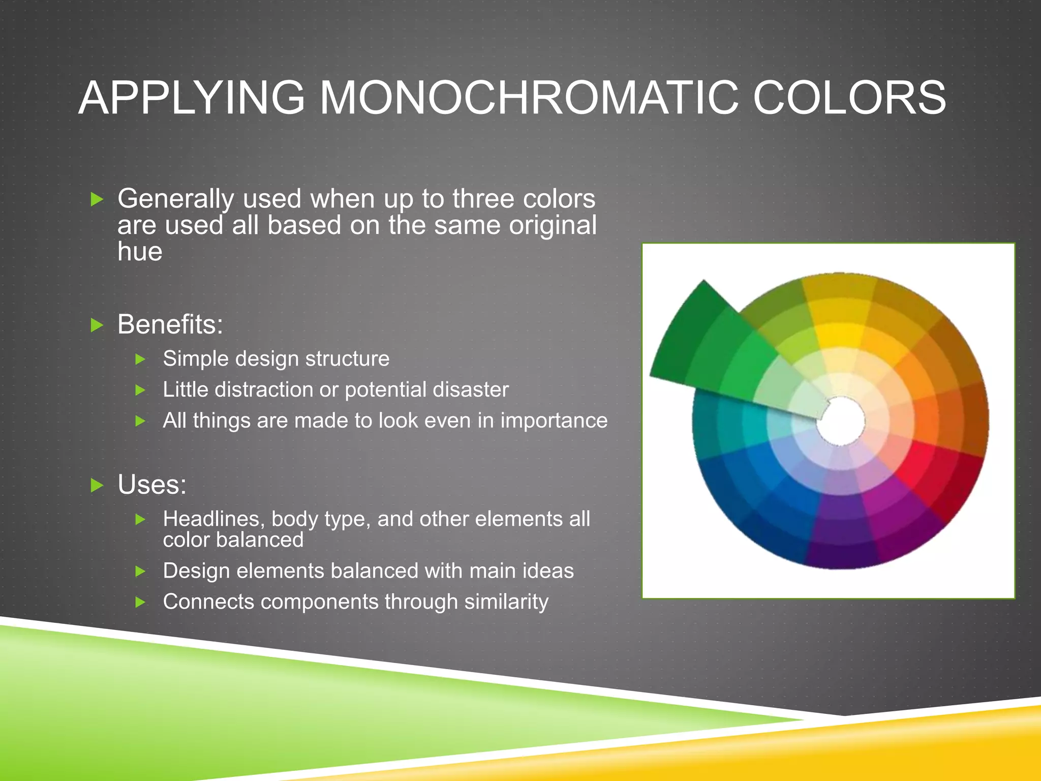 APPLYING MONOCHROMATIC COLORS
 Generally used when up to three colors
are used all based on the same original
hue
 Benefits:
 Simple design structure
 Little distraction or potential disaster
 All things are made to look even in importance
 Uses:
 Headlines, body type, and other elements all
color balanced
 Design elements balanced with main ideas
 Connects components through similarity
 