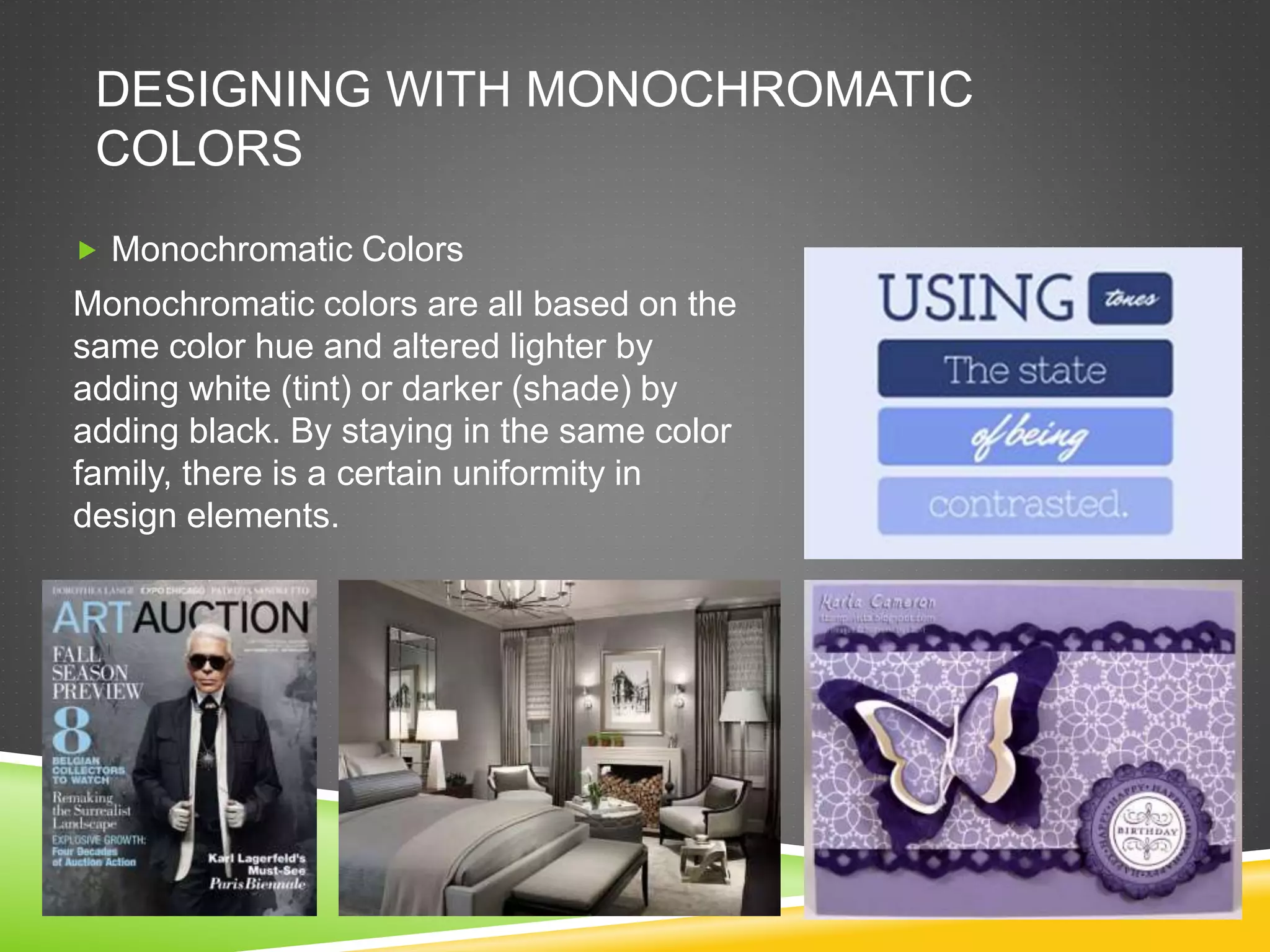 DESIGNING WITH MONOCHROMATIC
COLORS
 Monochromatic Colors
Monochromatic colors are all based on the
same color hue and altered lighter by
adding white (tint) or darker (shade) by
adding black. By staying in the same color
family, there is a certain uniformity in
design elements.
 