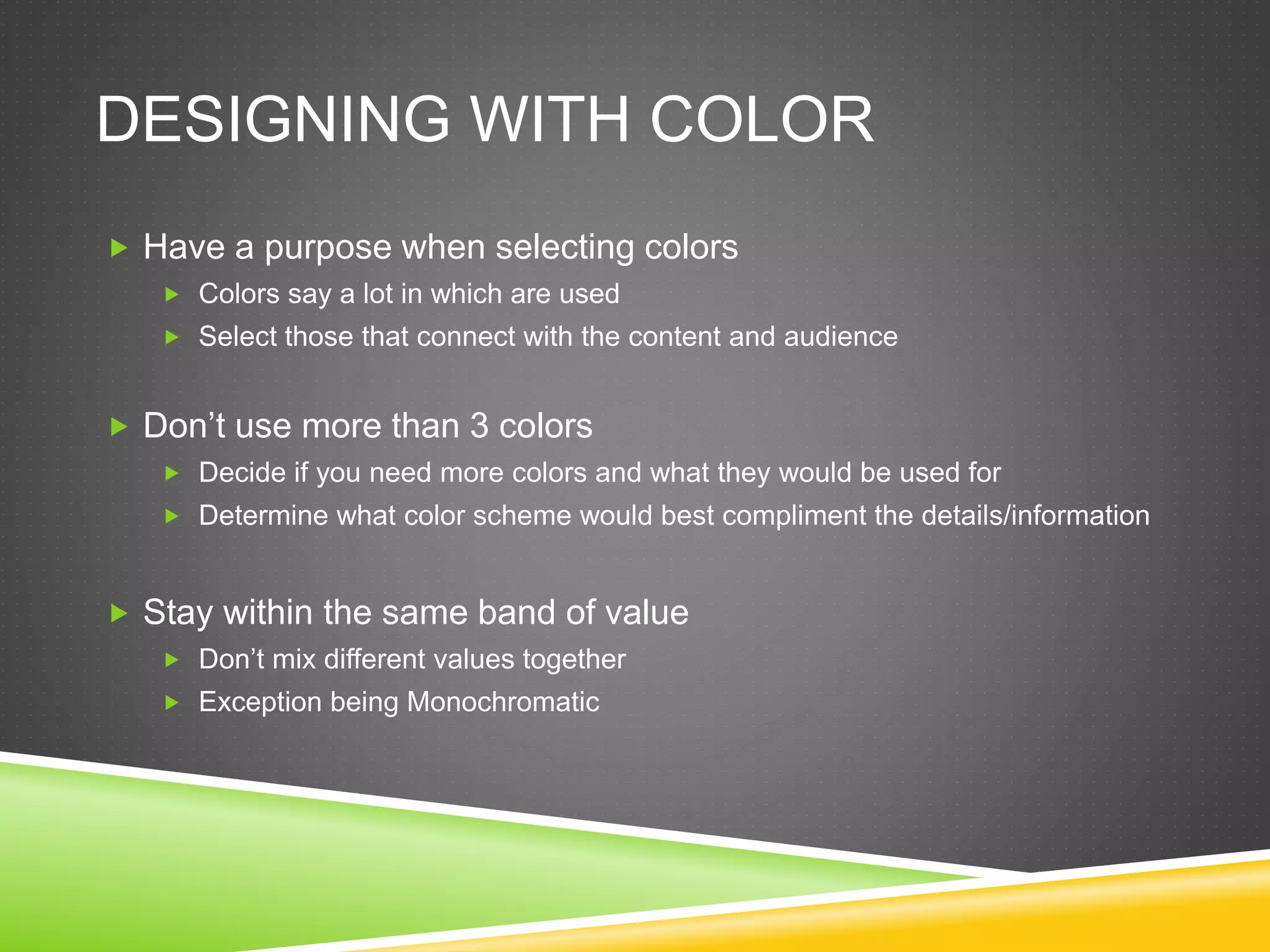 DESIGNING WITH COLOR
 Have a purpose when selecting colors
 Colors say a lot in which are used
 Select those that connect with the content and audience
 Don’t use more than 3 colors
 Decide if you need more colors and what they would be used for
 Determine what color scheme would best compliment the details/information
 Stay within the same band of value
 Don’t mix different values together
 Exception being Monochromatic
 