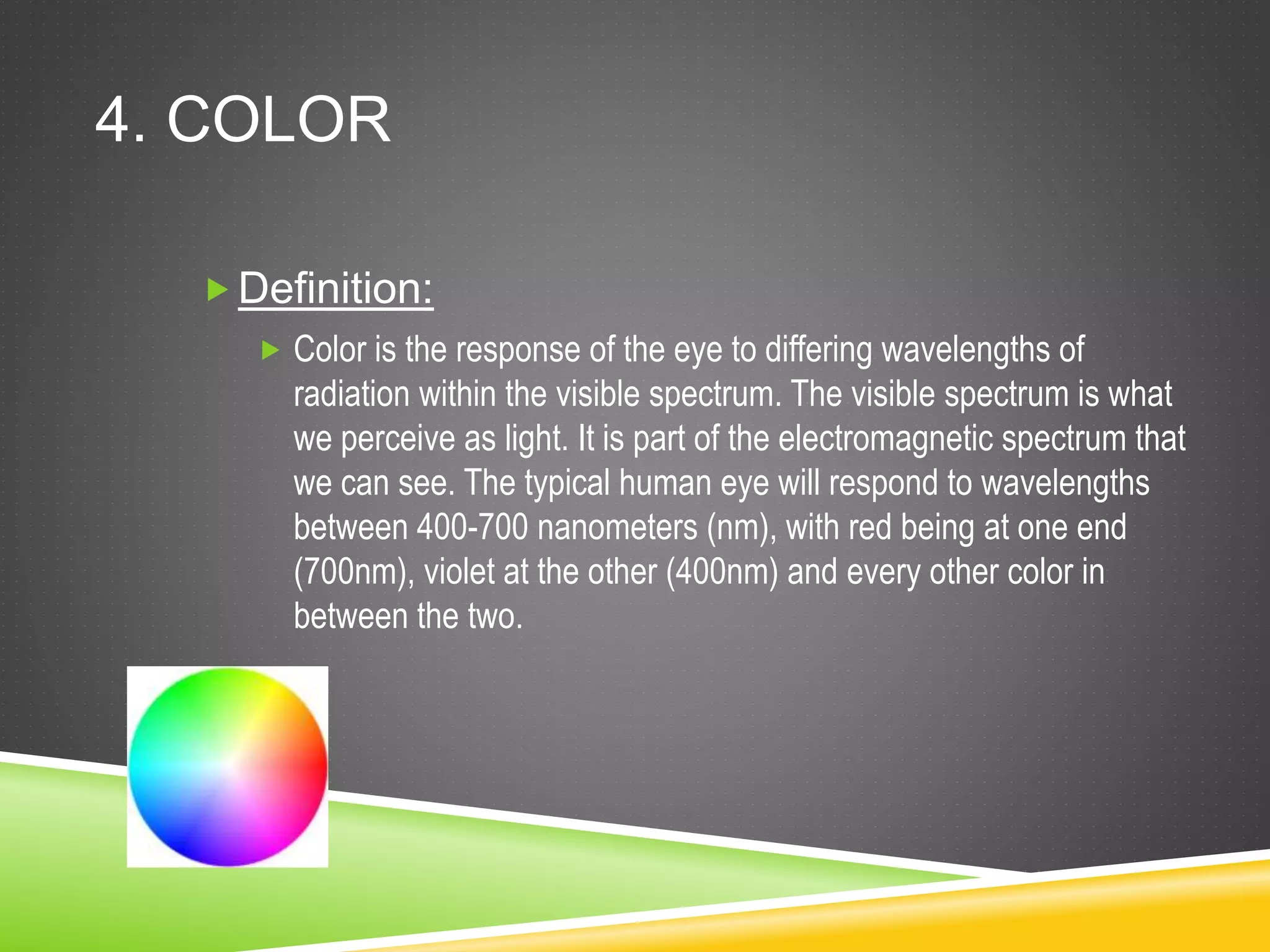 4. COLOR
Definition:
 Color is the response of the eye to differing wavelengths of
radiation within the visible spectrum. The visible spectrum is what
we perceive as light. It is part of the electromagnetic spectrum that
we can see. The typical human eye will respond to wavelengths
between 400-700 nanometers (nm), with red being at one end
(700nm), violet at the other (400nm) and every other color in
between the two.
 