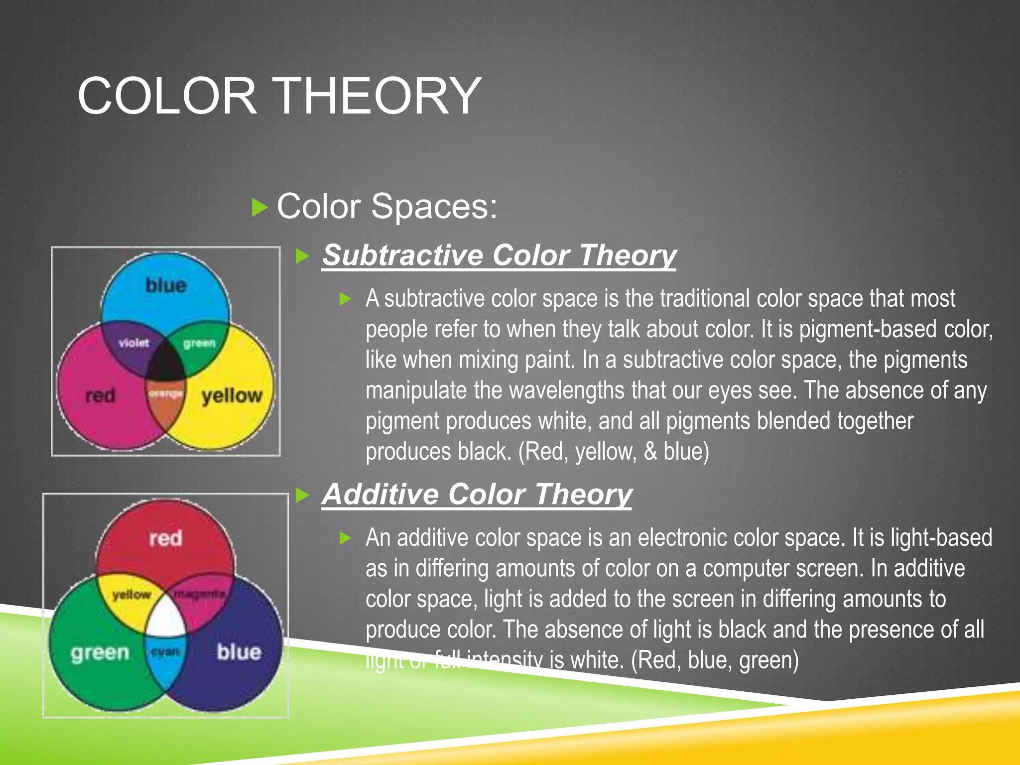 COLOR THEORY
Color Spaces:
 Subtractive Color Theory
 A subtractive color space is the traditional color space that most
people refer to when they talk about color. It is pigment-based color,
like when mixing paint. In a subtractive color space, the pigments
manipulate the wavelengths that our eyes see. The absence of any
pigment produces white, and all pigments blended together
produces black. (Red, yellow, & blue)
 Additive Color Theory
 An additive color space is an electronic color space. It is light-based
as in differing amounts of color on a computer screen. In additive
color space, light is added to the screen in differing amounts to
produce color. The absence of light is black and the presence of all
light or full intensity is white. (Red, blue, green)
 