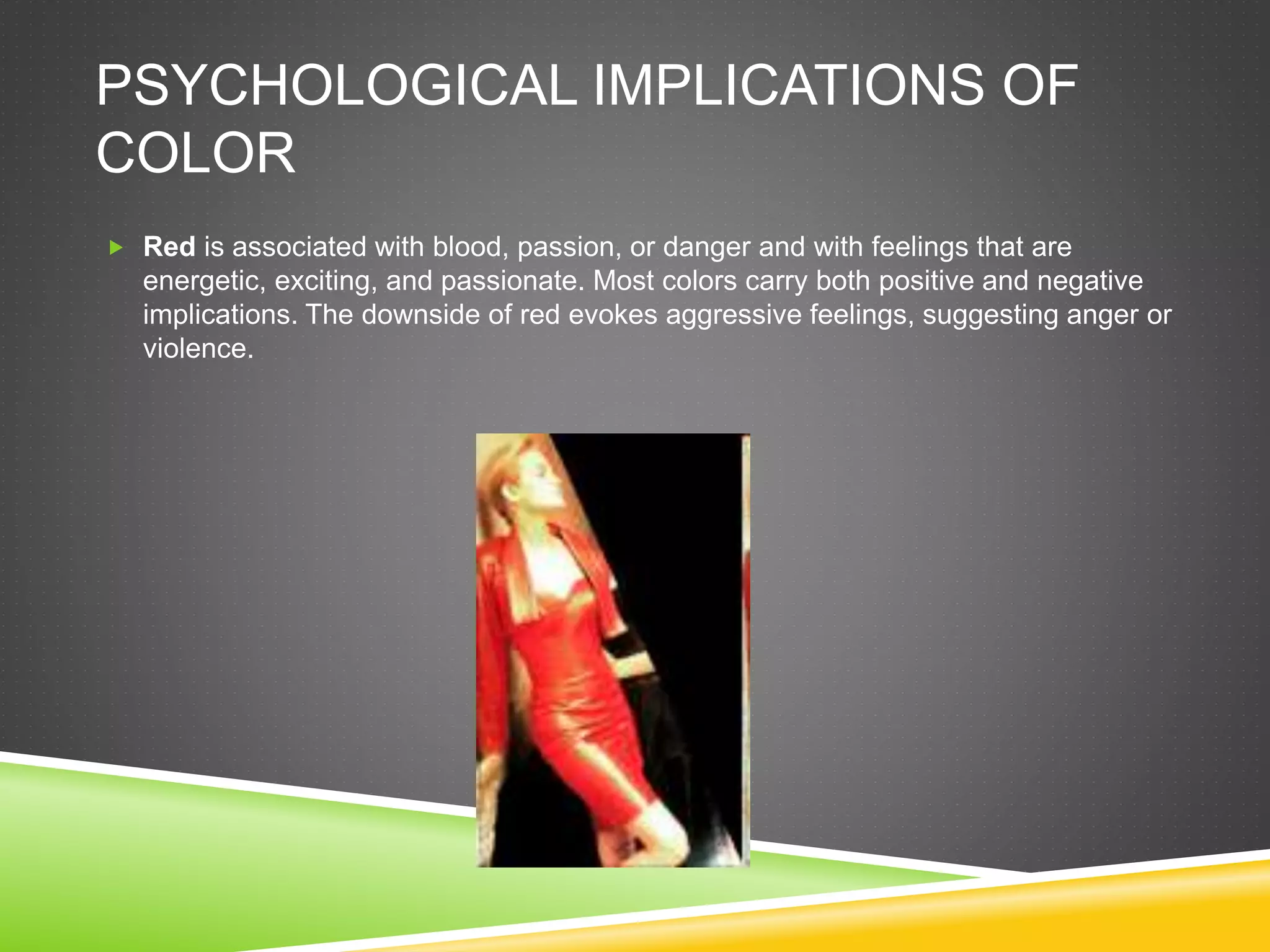 PSYCHOLOGICAL IMPLICATIONS OF
COLOR
 Red is associated with blood, passion, or danger and with feelings that are
energetic, exciting, and passionate. Most colors carry both positive and negative
implications. The downside of red evokes aggressive feelings, suggesting anger or
violence.
 