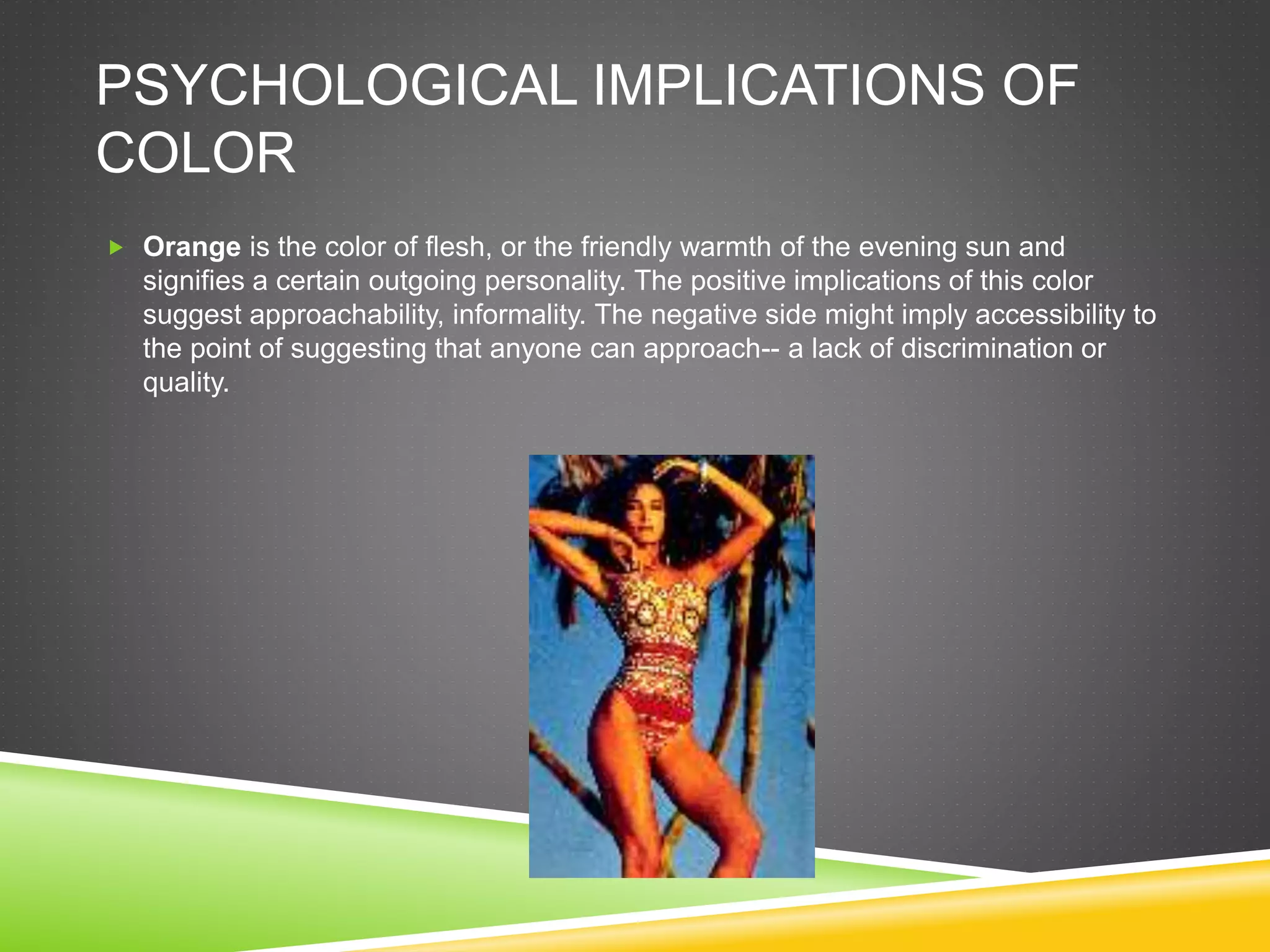 PSYCHOLOGICAL IMPLICATIONS OF
COLOR
 Orange is the color of flesh, or the friendly warmth of the evening sun and
signifies a certain outgoing personality. The positive implications of this color
suggest approachability, informality. The negative side might imply accessibility to
the point of suggesting that anyone can approach-- a lack of discrimination or
quality.
 