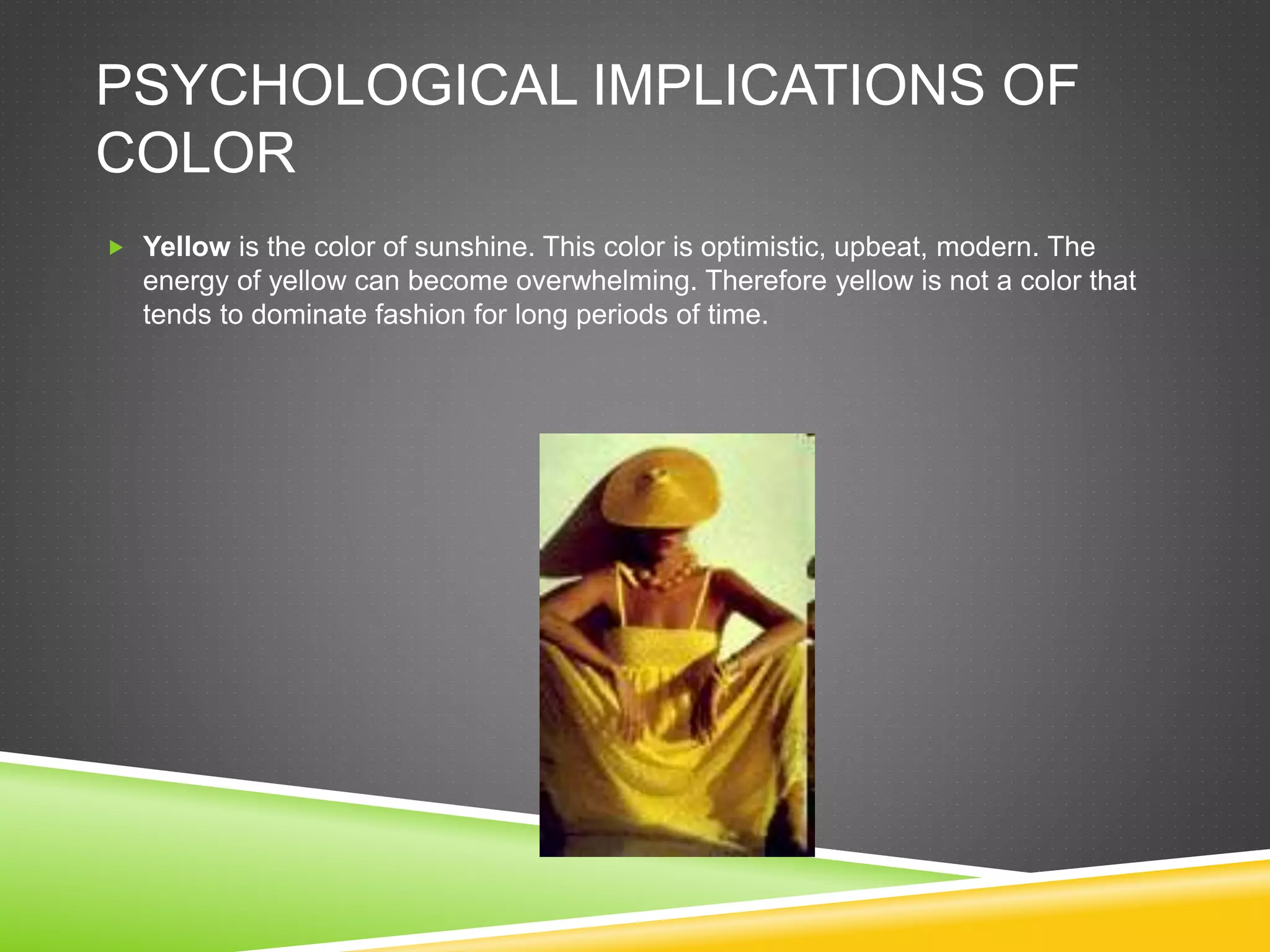 PSYCHOLOGICAL IMPLICATIONS OF
COLOR
 Yellow is the color of sunshine. This color is optimistic, upbeat, modern. The
energy of yellow can become overwhelming. Therefore yellow is not a color that
tends to dominate fashion for long periods of time.
 