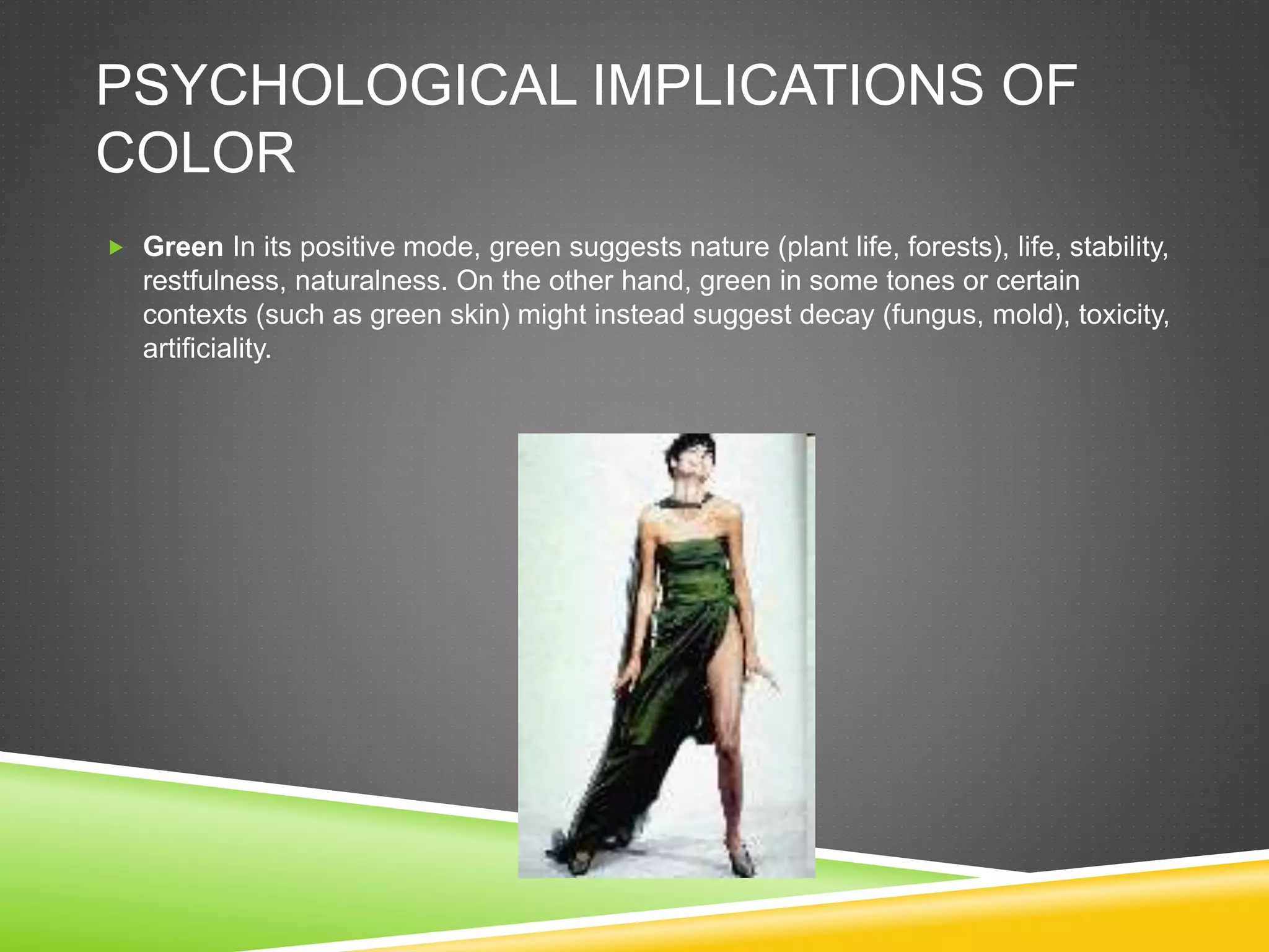 PSYCHOLOGICAL IMPLICATIONS OF
COLOR
 Green In its positive mode, green suggests nature (plant life, forests), life, stability,
restfulness, naturalness. On the other hand, green in some tones or certain
contexts (such as green skin) might instead suggest decay (fungus, mold), toxicity,
artificiality.
 