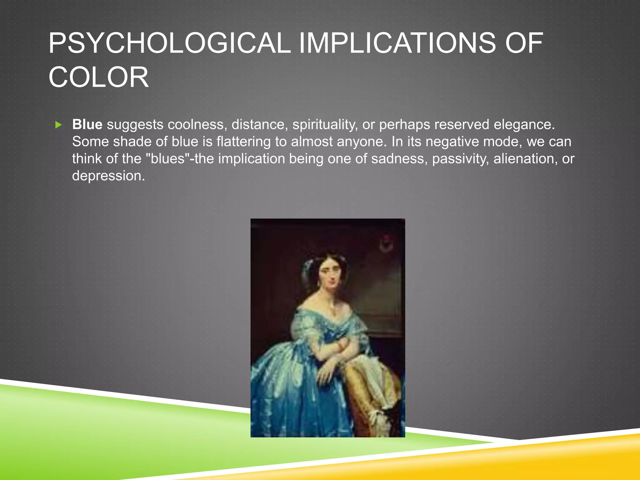 PSYCHOLOGICAL IMPLICATIONS OF
COLOR
 Blue suggests coolness, distance, spirituality, or perhaps reserved elegance.
Some shade of blue is flattering to almost anyone. In its negative mode, we can
think of the "blues"-the implication being one of sadness, passivity, alienation, or
depression.
 