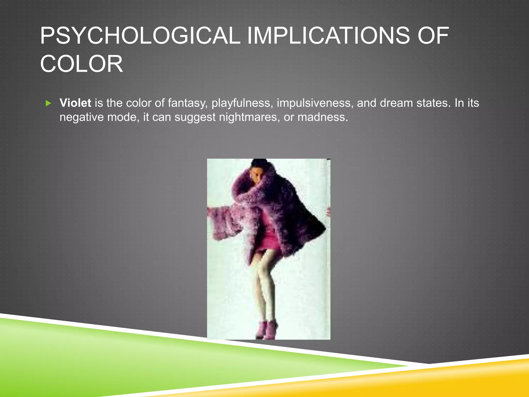PSYCHOLOGICAL IMPLICATIONS OF
COLOR
 Violet is the color of fantasy, playfulness, impulsiveness, and dream states. In its
negative mode, it can suggest nightmares, or madness.
 