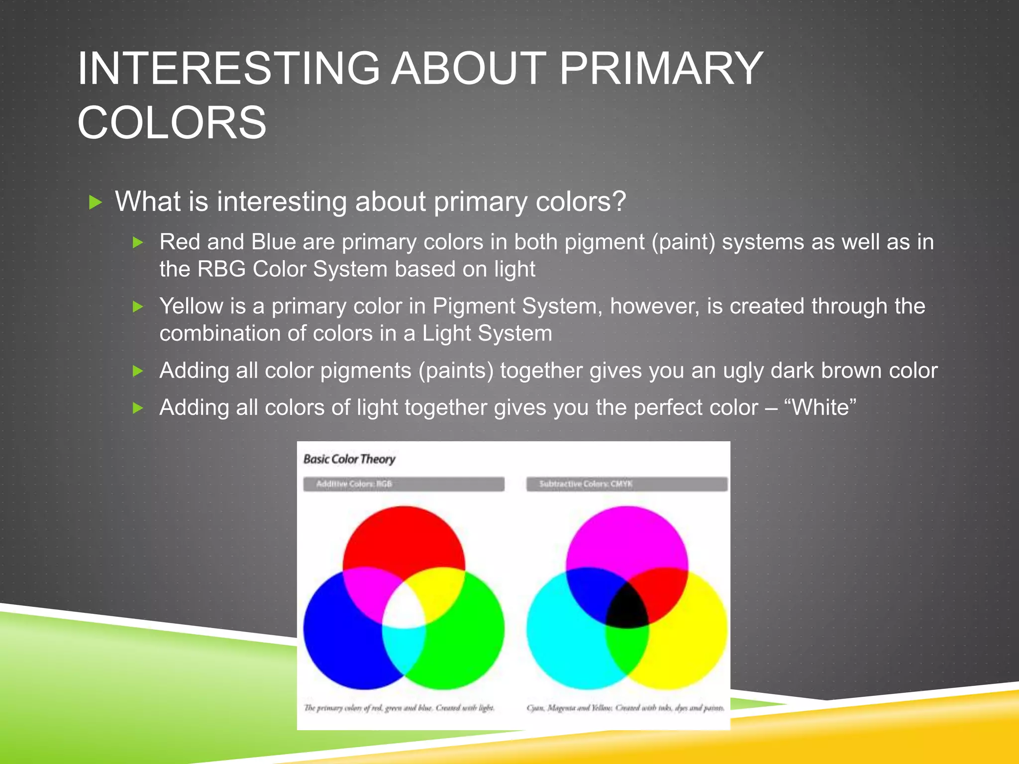 INTERESTING ABOUT PRIMARY
COLORS
 What is interesting about primary colors?
 Red and Blue are primary colors in both pigment (paint) systems as well as in
the RBG Color System based on light
 Yellow is a primary color in Pigment System, however, is created through the
combination of colors in a Light System
 Adding all color pigments (paints) together gives you an ugly dark brown color
 Adding all colors of light together gives you the perfect color – “White”
 
