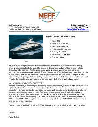 Neff Yacht Sales
777 South East 20th Street , Suite 100
Fort Lauderdale, FL 33316, United States
Toll-free: 866-440-3836Toll-free: 866-440-3836
Tel: 954.530.3348Tel: 954.530.3348
Sales@NeffYachtSales.comSales@NeffYachtSales.com
Profile
Ferretti Custom Line Navetta 30mFerretti Custom Line Navetta 30m
• Year: 2002
• Price: EUR 3,250,000
• Location: Genoa, Italy
• Hull Material: Fiberglass
• Fuel Type: Diesel
• YachtWorld ID: 2432498
• Condition: Used
Navetta 30 is a well proven semi-displacement vessel that offers a unique combination of long
range comfort and refined elegance. Her classic traditional lines and versatile and roomy interior
all create a ‘little ship’ feel. This luxurious super-yacht combines a superb choice of interior
layout with an exquisite decorative finish. The sumptuous owner’s suite is situated forward on the main
deck level and there are a further four luxurious guest cabins on the lower deck. Design features
include a large aft garage which opens to provide a stunning swim-deck for easy access to jet-ski and,
if required, motorbike storage. There is ample storage on deck for a large ski/diving tender.
AN UNSURPASSED BESPOKE LIFESTYLE
Whether moored in your favorite port or cruising across the ocean of your choice ‘M/Y FAVOURITE’ is
a yacht that that will complement your lifestyle and enhance your
leisure time. Extreme comfort, long range performance and meticulous attention to detail are the key
features that define this stunning yacht. The interior space, spread over three levels, is ideal for
entertaining. You can dominate the sea from the sky lounge or relax in the extreme comfort of the
saloon. And for those times when you require more active entertainment, the rear garage beckons.
With her twin MAN 1360 hp engines, unique sea-keeping hull design, ‘M/Y FAVOURITE’ is ready to
take you anywhere you desire.
The yacht was refitted in 2010 with a €1.000.000 worth of work on the hull, interiors and cosmetics.
Contact:
Yacht Broker
 