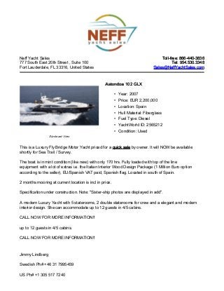 Neff Yacht Sales
777 South East 20th Street , Suite 100
Fort Lauderdale, FL 33316, United States
Toll-free: 866-440-3836Toll-free: 866-440-3836
Tel: 954.530.3348Tel: 954.530.3348
Sales@NeffYachtSales.comSales@NeffYachtSales.com
Starboard View
Astondoa 102 GLXAstondoa 102 GLX
• Year: 2007
• Price: EUR 2,200,000
• Location: Spain
• Hull Material: Fiberglass
• Fuel Type: Diesel
• YachtWorld ID: 2565212
• Condition: Used
This is a Luxury Fly Bridge Motor Yacht priced for a quick salequick sale by owner. It will NOW be available
shortly for Sea Trail / Survey.
The boat is in mint condition (like new) with only 170 hrs. Fully loaded with top of the line
equipment with a lot of extras i.e. the Italian Interior Wood Design Package (1 Million Euro option
according to the seller), EU/Spanish VAT paid, Spanish flag. Located in south of Spain.
2 months mooring at current location is incl in price.
Specification under construction. Note: "Sister-ship photos are displayed in add".
A modern Luxury Yacht with 5 staterooms, 2 double staterooms for crew and a elegant and modern
interior design. She can accommodate up to 12 guests in 4/5 cabins.
CALL NOW FOR MORE INFORMATION!!
up to 12 guests in 4/5 cabins.
CALL NOW FOR MORE INFORMATION!!
Jimmy Lindberg
Swedish Ph# +46 31 7995459
US Ph# +1 305 517 7240
 