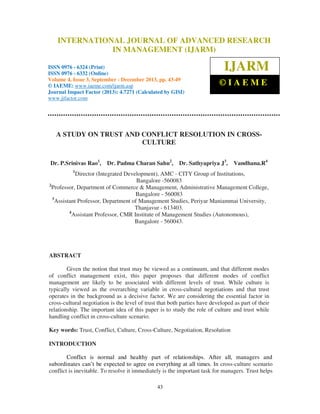 International Journal of Advanced Research in Management (IJARM), ISSN 0976 – 6324
INTERNATIONAL JOURNAL OF ADVANCED RESEARCH
(Print), ISSN 0976 – 6332 (Online), Volume 4, Issue 3, September - December 2013 © IAEME

IN MANAGEMENT (IJARM)

ISSN 0976 - 6324 (Print)
ISSN 0976 - 6332 (Online)
Volume 4, Issue 3, September - December 2013, pp. 43-49
© IAEME: www.iaeme.com/ijarm.asp
Journal Impact Factor (2013): 4.7271 (Calculated by GISI)
www.jifactor.com

IJARM
©IAEME

A STUDY ON TRUST AND CONFLICT RESOLUTION IN CROSSCULTURE
Dr. P.Srinivas Rao1, Dr. Padma Charan Sahu2,

Dr. Sathyapriya J3,

Vandhana.R4

1

Director (Integrated Development), AMC - CITY Group of Institutions,
Bangalore -560083
2
Professor, Department of Commerce & Management, Administrative Management College,
Bangalore - 560083
3
Assistant Professor, Department of Management Studies, Periyar Maniammai University,
Thanjavur - 613403.
4
Assistant Professor, CMR Institute of Management Studies (Autonomous),
Bangalore - 560043.

ABSTRACT
Given the notion that trust may be viewed as a continuum, and that different modes
of conflict management exist, this paper proposes that different modes of conflict
management are likely to be associated with different levels of trust. While culture is
typically viewed as the overarching variable in cross-cultural negotiations and that trust
operates in the background as a decisive factor. We are considering the essential factor in
cross-cultural negotiation is the level of trust that both parties have developed as part of their
relationship. The important idea of this paper is to study the role of culture and trust while
handling conflict in cross-culture scenario.
Key words: Trust, Conflict, Culture, Cross-Culture, Negotiation, Resolution
INTRODUCTION
Conflict is normal and healthy part of relationships. After all, managers and
subordinates can’t be expected to agree on everything at all times. In cross-culture scenario
conflict is inevitable. To resolve it immediately is the important task for managers. Trust helps
43

 