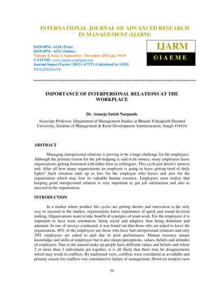 International Journal of Advanced Research in Management (IJARM), ISSN 0976 – 6324
INTERNATIONAL JOURNAL OF ADVANCED RESEARCH
(Print), ISSN 0976 – 6332 (Online), Volume 4, Issue 3, September - December 2013 © IAEME

IN MANAGEMENT (IJARM)

ISSN 0976 - 6324 (Print)
ISSN 0976 - 6332 (Online)
Volume 4, Issue 3, September - December 2013, pp. 50-55
© IAEME: www.iaeme.com/ijarm.asp
Journal Impact Factor (2013): 4.7271 (Calculated by GISI)
www.jifactor.com

IJARM
©IAEME

IMPORTANCE OF INTERPERSONAL RELATIONS AT THE
WORKPLACE
Dr. Amarja Satish Nargunde
Associate Professor, Department of Management Studies at Bharati Vidyapeeth Deemed
University, Institute of Management & Rural Development Administration, Sangli 416416

ABSTRACT
Managing interpersonal relations is proving to be a huge challenge for the employees.
Although the primary reason for the job hopping is said to be money; many employees leave
organizations getting frustrated with either boss or colleagues. This cycle just doesn’t seem to
end. After all how many organizations an employee is going to leave getting tired of daily
fights? Such situation ends up as loss for the employee who leaves and also for the
organization which may lose its valuable human resource. Employees must realize that
keeping good interpersonal relation is very important to get job satisfaction and also to
succeed in the organization.
INTRODUCTION
In a market where product life cycles are getting shorter and innovation is the only
way to succeed in the market, organizations know importance of quick and sound decision
making. Organizations want to take benefit of synergies of team work. For the employees it is
important to have team orientation, being social and adaptive than being dominant and
adamant. In one of surveys conducted, it was found out that those who are asked to leave the
organization, 80% of the employees are those who have bad interpersonal relations and only
20% employees are asked to quit due to poor performance. Human resource means
knowledge and skills of employees but it also means perceptions, values, beliefs and attitudes
of employees. Due to the natural make up people have different values and beliefs and where
2 or more than 2 individuals get together, it is all likely that there may be disagreements
which may result in conflicts. By traditional view, conflicts were considered as avoidable and
primary reason for conflicts was considered to failure of management. However modern view
50

 