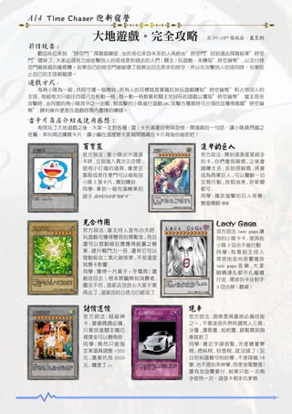 A14 Time Chaser 迎新宿營

大地遊戲。完全攻略

文 /M108* 張祐崧、藍昱翔

前情提要 :
　　歡迎各位來到 “時空門＂探險俱樂部 , 由於各位來自未來的人再經由”時空門”回到過去探險結果”時空
門”壞掉了 , 大家必須努力地攻擊別人的塔或是和過去的人們 ( 關主 ) 玩遊戲，來賺取”時空貨幣”, 以支付時
空門維修員的維修費。如果自己的時空門被破壞了就無法回去原來的時空，所以在攻擊別人的塔同時，也要防
止自己的主塔被破壞。

遊戲方式 :
　　每兩小隊為一組 , 共同守護一個陣地 , 所有人的目標就是要瘋狂地玩遊戲賺取”時空貨幣”和占領別人的
主塔 . 每組每次只能往四面八方移動一格 , 每一動一格都要和關主完好玩的遊戲以獲取”時空貨幣”. 當主塔受
攻擊時 , 由同盟的兩小隊其中之一出戰 , 和攻擊的小隊進行遊戲 pK. 攻擊方獲甚時可占領的並獲得高額”時空貨
幣”. 勝利條件便是在遊戲時間內盡情的賺錢。

雷卡片商店介紹及使用感想：
　　相信玩了大地遊戲之後，大家一定對各種 ( 雷 ) 卡充滿著好奇與怨恨，開場員的一句話，讓小隊員們趨之
若鶩，奔向商店購買卡片，讓小編在這裡替大家揭開隱藏在卡片背後的祕密吧！

百寶袋

進擊的巨人

官方說法 : 當小隊出示這張
卡時 , 立刻進入異次元空間 ,
使用小叮噹的道具 , 像是空
氣砲或是任意門可以偷取別
小隊 3 張卡片 , 買到賺到
同學 : 拿到一個充滿糖果的
袋子 ,@#$!%#@^$@^#~~

官方說法 : 買到這張星星超多
的卡 , 你們會很麻煩 , 之後會
錢賺太多 , 多到很麻煩 , 將會
成為商業巨人 , 可以壟斷一切
交易行動 , 放假消息 , 炒新聞
都可 .
同學 : 播放進擊的巨人音樂 ,
整個傻眼 @@

光合作用

Lady Gaga

官方說法 : 當主持人宣布白天時 ,
玩遊戲可獲得雙倍的獎勵金 , 而且
還可以發動暗反應獲得能量之糖
果 , 提升戰鬥力一倍 . 還有它可以
發動吸收二氧化碳效果 , 不受溫室
效應卡影響
同學 : 獲得一片葉子 + 手電筒 ( 還
被收回去 ), 根本欺騙無知消費者 ,
圖文不符 , 這家店沒良心大家不要
再去了 , 這家店的公信力已經沒了 .

官方說法 :lady gaga 讓
別的小隊卡卡 , 使其他
小隊 3 回合不能行動
同學 : 我看到主持人
悠悠地走向音響播放
lady gaga 音 樂 , 大 家
眼睛連扎都不扎繼續
行走 , 哪來的卡住對手
3 回合啊 ( 翻桌 )

討價還價

跑車

官方說法 : 超級神
卡 , 婆婆媽媽必備 ,
只要放進關主嘴巴
裡獎金可以變兩倍
同學 : 竟然只能指
定某道具調整 1000
元 , 還要坑我 3000
元 , 爛透了 ><

官方說法 : 跑車是高富帥必備技能
之一 , 不要迷信外界所謂男人三高 :
牙膏 , 護唇膏 , 枇杷膏 , 趕緊買部跑
車就對了
同學 : 最近手頭很緊 , 光是繳豪華
稅 , 燃料稅 , 好想稅 , 就沒錢了 ( 況
且你知道最可怕的掌 , 不是降龍 18
掌 , 也不是如來神掌 , 而是油電雙漲 )
還有加油費要付 , 結果只能一次兩
步使用一次，這張卡根本坑爹啊

 