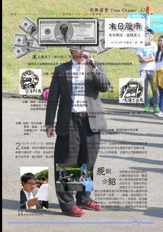迎新宿營 Time Chaser A21

末日股市
末日將近，金錢至上
文 /M108* 白凱全、姜　驊

末日要來了，渺小的人類到底該何去何從 ?
請看以下為嗜血特派記者 怪醫鞋方機 大嘴巴怪獸為您在小叮噹可學園區做的專題報導 :

方機：嘿 ! 大嘴巴怪獸你聽說了嗎 ? 最近我們國
　　　家的經濟好像動盪不安。
怪獸：嘎阿阿阿阿阿啦啦 ! 對阿對阿對阿，
　　　鞋方機大哥，我現在都有一餐沒一餐
　　　的，不知道為什麼會變成這樣，好餓
　　　窩阿阿阿阿阿阿。
方機：矮呀，我也很苦惱阿，但是我聽說有一群人用時
　　　光機找來了很多強悍的鬼神金融高手來幫我們解
　　　決經濟問題欸哈哈哈咳。
怪獸：轟多泥 ? 也就是說各個大時代的股神將齊聚一堂，幫
　　　我們度過難關囉 ?
方機：是的。各式各樣，五花八們的人，有騙子、神人、
　　　智者、強盜、大亨，而們他們現在就聚集在這時
　　　代廣場之中，準備要一起面對即將崩壞的經濟體
　　　系呢 !

怪獸 嘎拉拉拉吧晡，
：
那我們還在等什麼，
　　　趕快去找他們吧 !

2

152 年 10 月 27 日，那將是一個最美好的時代，也是一個最悲慘的年代，金融學者預言世界的金融體系將
要崩潰，幸好科學家在前幾天研究出一種金融時光機，可以使任意時空中的所有金融高手進入金融市場，

維護市場秩序。然而，扭曲時空在多維空間法則裡是不被允許的，為了防止空間崩潰，金融天才們被轉移到長
庚大世界裡，進行競爭，選出最優秀的一名度過世界的危機………

規則

我們剛才很幸運的偷到
大會的規則內容。聽說
各小隊角逐者都有四萬
元的本金，接著他們必
須要在五天的時間內不
斷的收集資訊進行股票買賣交易以換得利潤
拯救世界。但是………嗑嗑，這些資訊只有
在恐怖又邪惡的關主手上，或者是一些迷離
角色身上，他們將擬出不可能的任務要求參
賽者逐一完成，於是，一場腥風血雨就此展
開欸哈哈哈哈哈咳阿………………

　介紹

開盤囉開盤囉 快來交易吧

財富 . 名利我都放在那裡了 !
盡管去找吧拉哈哈哈 !

 