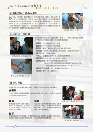 A22 Time Chaser 迎新宿營
※ 末日股市，賽馬大車拚

以下為一則有關”超級賽馬日”的訊息嘎啦啦。這是”長庚世界”裡
5 天一次的豪賭活動，固定在 Day2 的隔一天舉行。所有的賽馬都是
由各個選手自行培育的優良品種，只要在賽場上得到第一名的人即可拿到
20000 元、第二名的則有 10000 元、第三名的 3000 元…………不過，有
一點非常的怪異，就是選手不一定要賭自己的馬 ??? 這也難怪那些馬匹會
用”萬馬奔騰”這種奇怪的儀式來為自己拉票。
看我萬馬奔騰 ... 咩嘿嘿 !!!

※ 小道具，大用處
現在我就要來為各位介紹選手們的”能力卡”一事啦 ! 這些是由我買通
地下商店的人所拿到的情報，各位就慢慢欣賞吧 !

搶奪卡 ( 可以隨機抽取對方一張牌 )
> 查稅卡 ( 可以取得他人 3 成的現金 )
> 角色卡 ( 警察、黑道 ----- 可以命令其追捕某小隊 )
> 泡泡龍 ( 可免除一次任意攻擊，也可抵銷另一張泡泡卡的效果 )
> 眼 ( 驗鈔筆，可以揪出偽鈔 )
>「明日」的報紙 ( 雷卡 ~ 為一張沒用的普通報紙 )
> 時間暫停 ( 雷卡 ~ 可以到主控台放「姊姊 )
> 股神的祝福 ( 雷卡 ~ 巴菲特會跟著那個小隊 )

>

就是這張辣 .CP 值爆表的辣

這想必也是所有選手夢寐以求的資訊吧 ! 哈哈哈 ! 不過
　　　　　　，我好像聽說巴菲特這股神是張”假”雷卡…………..

晴天娃娃的剋星 ( 雷卡 ~ 給蒼蠅「雨神台語 )
> 泡泡卡 ( 雷卡 ~ 給一罐肥皂水 )
>

嘿嘿 .. 是時候弄爆其他小隊了 ...

※ NPC 介紹
記者散步在小叮噹科學園區的路上，卻遇上了各式各樣有的有的沒的人 ...

占星家
在失控的經融空間裡四處飄蕩，具說他有預見未來的能力，只要花一些錢就
可以向他索取有用的情報 ...?

富翁

警察

囂張跋扈的新興人類，據說以
前幹了許多見不得人的勾當，
成了一個大富翁，常常可以看
到他在路上撒錢。

在這失序的世界裡最後幾位堅守正義奉
公守法的人們了，負責將不守本分的投
機份子繩之以法，更積極的搜索偽造的
貨幣，維持經融秩序。

上通天文 下通地理 無所不知阿

乞丐
這個兇殘世界之中的滷蛇，在事業失敗之後之能夠在地上蠕動，祈求其他人
的救濟，據說在你好心施捨他之後，可以獲得還不錯的寶物喔。
順手捐發票 救救路邊人

 