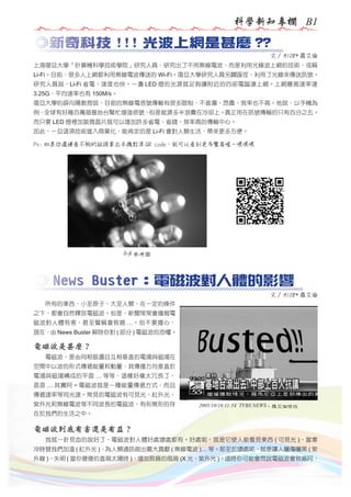 科學新知專欄 B1

◎新奇科技 !!! 光波上網是甚麼 ??
文 / M108* 羅艾倫
上海復旦大學「計算機科學技術學院」研究人員，研究出了不用無線電波，而是利用光線波上網的技術，或稱
Li-Fi。目前，很多人上網都利用無線電波傳送的 Wi-Fi。復旦大學研究人員另闢蹊徑，利用了光線來傳送訊號。
研究人員說，Li-Fi 省電、速度也快。一盞 LED 燈的光源就足夠讓附近的四部電腦連上網。上網最高速率達
3.25G，平均速率也有 150M/s。
復旦大學的薛向陽教授說，目前的無線電信號傳輸有很多限制，不普遍、昂貴、效率也不高。他說，以手機為
例，全球有好幾百萬個基地台幫忙增強信號，但是能源多半浪費在冷卻上。真正用在訊號傳輸的只有百分之五。
而只要 LED 燈裡加裝微晶片就可以增加許多省電、省錢、效率高的傳輸中心。
因此，一旦這項技術進入商業化，能肯定的是 Li-Fi 會對人類生活，帶來更多方便。
Ps: 如果你還嫌看不夠的話請拿出手機對準 QR code，就可以看到更多驚喜喔 ~ 嘿嘿嘿

li-fi 參考圖

◎ News Buster：電磁波對人體的影響
文 / M108* 羅艾倫
　　所有的東西，小至原子、大至人類，在一定的條件
之下，都會自然釋放電磁波。但是，新聞常常會播報電
磁波對人體有害，甚至聲稱會致癌 …。但不要擔心，
現在，由 News Buster 解除你對 ( 部分 ) 電磁波的恐懼。

電磁波是甚麼？
　　電磁波，是由同相振盪且互相垂直的電場與磁場在
空間中以波的形式傳遞能量和動量，其傳播方向垂直於
電場與磁場構成的平面 … 等等，這樣好像太冗長了，
恩恩 … 其實阿 ~ 電磁波就是一種能量傳遞方式，而且
傳遞速率等同光速。常見的電磁波有可見光、紅外光、
紫外光和無線電波等不同波長的電磁波，有形無形的存

2005/10/16 11:54 TVBS NEWS，羅艾倫修改

在於我們的生活之中。

電磁波到底有害還是有益？
　　我就一針見血的說好了，電磁波對人體好處壞處都有。好處呢，就是它使人能看見東西 ( 可見光 )、當寒
冷時替我們加溫 ( 紅外光 )、為人類通訊做出最大貢獻 ( 無線電波 )… 等。那至於壞處呢，就是讓人曬傷曬黑 ( 紫
外線 )、失明 ( 當你傻傻的直視太陽時 )、增加致癌的風險 (X 光、紫外光 )。這時你可能會問說電磁波會致癌阿，

 